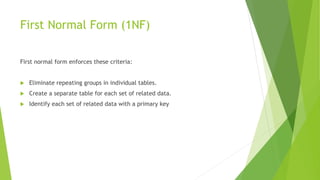 First Normal Form (1NF)
First normal form enforces these criteria:
 Eliminate repeating groups in individual tables.
 Create a separate table for each set of related data.
 Identify each set of related data with a primary key
 