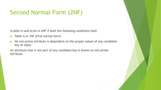 Second Normal Form (2NF)
A table is said to be in 2NF if both the following conditions hold:
 Table is in 1NF (First normal form)
 No non-prime attribute is dependent on the proper subset of any candidate
key of table.
An attribute that is not part of any candidate key is known as non-prime
attribute.
 