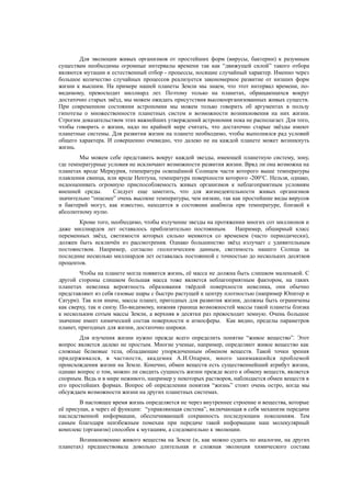 Для эволюции живых организмов от простейших форм (вирусы, бактерии) к разумным
существам необходимы огромные интервалы времени так как “движущей силой” такого отбора
являются мутации и естественный отбор - процессы, носящие случайный характер. Именно через
большое количество случайных процессов реализуется закономерное развитие от низших форм
жизни к высшим. На примере нашей планеты Земли мы знаем, что этот интервал времени, по-
видимому, превосходит миллиард лет. Поэтому только на планетах, обращающихся вокруг
достаточно старых звёзд, мы можем ожидать присутствия высокоорганизованных живых существ.
При современном состоянии астрономии мы можем только говорить об аргументах в пользу
гипотезы о множественности планетных систем и возможности возникновения на них жизни.
Строгим доказательством этих важнейших утверждений астрономия пока не располагает. Для того,
чтобы говорить о жизни, надо по крайней мере считать, что достаточно старые звёзды имеют
планетные системы. Для развития жизни на планете необходимо, чтобы выполнялся рад условий
общего характера. И совершенно очевидно, что далеко не на каждой планете может возникнуть
жизнь.
Мы можем себе представить вокруг каждой звезды, имеющей планетную систему, зону,
где температурные условия не исключают возможности развития жизни. Вряд ли она возможна на
планетах вроде Меркурия, температура освещённой Солнцем части которого выше температуры
плавления свинца, или вроде Нептуна, температура поверхности которого -200°C. Нельзя, однако,
недооценивать огромную приспособляемость живых организмов к неблагоприятным условиям
внешней среды. Следует еще заметить, что для жизнедеятельности живых организмов
значительно “опаснее” очень высокие температуры, чем низкие, так как простейшие виды вирусов
и бактерий могут, как известно, находится в состоянии анабиоза при температуре, близкой к
абсолютному нулю.
Кроме того, необходимо, чтобы излучение звезды на протяжении многих сот миллионов и
даже миллиардов лет оставалось приблизительно постоянным. Например, обширный класс
переменных звёзд, светимости которых сильно меняются со временем (часто периодически),
должен быть исключён из рассмотрения. Однако большинство звёзд излучает с удивительным
постоянством. Например, согласно геологическим данным, светимость нашего Солнца за
последние несколько миллиардов лет оставалась постоянной с точностью до нескольких десятков
процентов.
Чтобы на планете могла появится жизнь, её масса не должна быть слишком маленькой. С
другой стороны слишком большая масса тоже является неблагоприятным фактором, на таких
планетах невелика вероятность образования твёрдой поверхности невелика, они обычно
представляют из себя газовые шары с быстро растущей к центру плотностью (например Юпитер и
Сатурн). Так или иначе, массы планет, пригодных для развития жизни, должны быть ограничены
как сверху, так и снизу. По-видимому, нижняя граница возможностей массы такой планеты близка
к нескольким сотым массы Земли, а верхняя в десятки раз превосходит земную. Очень большое
значение имеет химический состав поверхности и атмосферы. Как видно, пределы параметров
планет, пригодных для жизни, достаточно широки.
Для изучения жизни нужно прежде всего определить понятие “живое вещество”. Этот
вопрос является далеко не простым. Многие ученые, например, определяют живое вещество как
сложные белковые тела, обладающие упорядоченным обменом веществ. Такой точки зрения
придерживался, в частности, академик А.И.Опарин, много занимавшийся проблемой
происхождения жизни на Земле. Конечно, обмен веществ есть существеннейший атрибут жизни,
однако вопрос о том, можно ли сводить сущность жизни прежде всего к обмену веществ, является
спорным. Ведь и в мире неживого, например у некоторых растворов, наблюдается обмен веществ в
его простейших формах. Вопрос об определении понятия “жизнь” стоит очень остро, когда мы
обсуждаем возможности жизни на других планетных системах.
В настоящее время жизнь определяется не через внутреннее строение и вещества, которые
её присущи, а через её функции: “управляющая система”, включающая в себя механизм передачи
наследственной информации, обеспечивающей сохранность последующим поколениям. Тем
самым благодаря неизбежным помехам при передаче такой информации наш молекулярный
комплекс (организм) способен к мутациям, а следовательно к эволюции.
Возникновению живого вещества на Земле (и, как можно судить по аналогии, на других
планетах) предшествовала довольно длительная и сложная эволюция химического состава
 