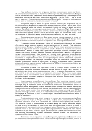 Надо ещё раз отметить, что цетральная проблема возникновения жизни на Земле -
объяснение качественного скачка от “неживого” к “живому” - всё ещё далека от ясности. Недаром
один из основоположников современной молекулярной биологии профессор Крик на Бюраканском
симпозиуме по проблеме внеземных цивилизаций в сентябре 1971 года сказал: “Мы не видим
пути от первичного бульона до естественного отбора. Можно прийти к выводу, что происхождение
жизни - чудо, но это свидетельствует только о нашем незнании”.
Волнующий вопрос о жизни на других планетах занимает умы астрономов вот уже
несколько столетий. Возможность самого существования планетных систем у других звёзд только
сейчас становится предметом научных исследований. Раньше же вопрос о жизни на других
планетах был областью чисто умозрительных заключений. Между тем Марс, Венера и другие
планеты Солнечной системы уже давно известны как несамосветящиеся твёрдые небесные тела,
окружённые атмосферами. Давно стало ясно, что в общих чертах они напоминают Землю, а если
так, почему бы на них не быть жизни, даже высокоорганизованной, и, кто знает, разумной ?
Вполне естественно считать, что физические условия, господствовавшие на только что
образовавшихся из газово-пылевой среды планетах земной группы (Меркурий, Венера, Земля,
Марс), были очень сходными, в частности их первоначальные атмосферы были одинаковы.
Основными атомами, входящими в состав тех молекулярных комплексов, из которых
образовалось живое вещество, являются водород, кислород, азот и углерод. Роль последнего
особенно важна. Углерод - четырёхвалентный элемент. Поэтому только углеродные соединения
приводят к образованию длинных молекулярных цепей с богатыми и изменчивыми боковыми
ответвлениями. Именно к такому типу принадлежат различные белковые молекулы. Часто
заменителем углерода называют кремний. Кремний довольно обилен в космосе. В атмосферах
звёзд его содержание лишь в 5-6 раз меньше, чем углерода, то есть достаточно велико. Вряд ли,
однако, кремний может играть роль “краеугольного камня” жизни. По некоторым причинам его
соединения не могут обеспечить такое большое разнообразие боковых ответвлений в сложных
молекулярных цепочках, как углеродные соединения. Между тем богатство и сложность таких
боковых ответвлений именно и обеспечивает огромное разнообразие свойств белковых
соединений, а также исключительную “информативность” ДНК, что совершенно необходимо для
возникновения и развития жизни.
Важнейшим условием для зарождения жизни на планете является наличие на её
поверхности достаточно большого количества жидкой Среды. В такой среде находятся в
растворённом состоянии органические соединения и могут создаваться благоприятные условия
для синтеза на их основе сложных молекулярных комплексов. Кроме того, жидкая среда
необходима только что возникшим живым организмам для защиты от губительного воздействия
ультрафиолетового излучения, которое на начальном этапе эволюции планеты может свободно
проникать до её поверхности.
Можно ожидать, что такой жидкой оболочкой может быть только вода и жидкий аммиак,
многие соединения которого, кстати, по своей структуре аналогичны органическим соединениям,
благодаря чему в настоящее время рассматривается возможность возникновения жизни на
аммиачной основе. Образование жидкого аммиака требует сравнительно низкой температуры
поверхности планеты. Вообще значение температуры первоначальной планеты для возникновения
на ней жизни весьма велико. Если температура достаточно высока, например выше 100°C, а
давление атмосферы не очень велико, на её поверхности не может образоваться водяная оболочка,
не говоря уж об аммиачной. В таких условиях говорить о возможности возникновения жизни на
планете не приходится.
Исходя из сказанного, мы можем ожидать, что условия для возникновения в отдалённом
прошлом жизни на Марсе и Венере могли быть, вообще говоря, благоприятными. Жидкой
оболочкой могла быть только вода, а не аммиак, что следует из анализа физических условий на
этих планетах в эпоху их формирования. В настоящее время эти планеты достаточно хорошо
изучены, и ничто не указывает на присутствие даже простейших форм жизни ни на одной из
планет солнечной системы, не говоря уже о разумной жизни. Однако получить явные указания на
наличие жизни на той или иной планете путём астрономических наблюдений очень трудно,
особенно если речь идет о планете в другой звёздной системе. Даже в самые мощные телескопы
при наиболее благоприятных условиях наблюдения размеры деталей, ещё различимых на
поверхности Марса, равны 100 км.
До этого мы только определили самые общие условия, при которых во Вселенной может
(не обязательно должна) возникнуть жизнь. Такая сложная форма материи, как жизнь, зависит от
 