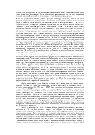 большого числа совершенно не связанных между собой явлений. Но все эти рассуждения касаются
только простейших форм жизни. Когда мы переходим к возможности тех или иных проявлений
разумной жизни во Вселенной, мы сталкиваемся с очень большими трудностями.
Жизнь на какой-нибудь планете должна проделать огромную эволюцию, прежде чем стать
разумной. Движущая сила этой эволюции - способность организмов к мутациям и естественный
отбор. В процессе такой эволюции организмы всё более и более усложняются, а их части -
специализируются. Усложнение идёт как в качественном, так и в количественном направлении.
Например у червя имеется всего около 1000 нервных клеток, а у человека около десяти
миллиардов. Развитие нервной системы существенно увеличивает способности организмов к
адаптации, их пластичность. Эти свойства высокоразвитых организмов являются необходимыми,
но, конечно, недостаточными для возникновения разума. Последний можно определить как
адаптацию организмов для их сложного социального поведения. Возникновение разума должно
быть теснейшим образом связано с коренным улучшением и усовершенствованием способов
обмена информацией между отдельными особями. Поэтому для истории возникновения разумной
жизни на Земле возникновение языка имело решающее значение. Можем ли мы, однако, такой
процесс считать универсальным для эволюции жизни во всех уголках Вселенной ? Скорее всего -
нет ! Ведь в принципе при совершенно других условия средством обмена информацией между
особями могли бы стать не продольные колебания атмосферы (или гидросферы), в которой живут
эти особи, а нечто совершенно другое. Почему бы не представить себе способ обмена
информацией, основанный не на акустических эффектах, а, скажем, на оптических или
магнитных ? И вообще - так ли уж обязательно, чтобы жизнь на какой-нибудь планете в процессе
её эволюции стала разумной ?
Между тем эта тема с незапамятных времён волновала человечество. Говоря о жизни во
Вселенной, всегда, прежде всего, имели в виду разумную жизнь. Одиноки ли мы в безграничных
просторах космоса ? Философы и учёные с античных времён всегда были убеждены, что имеется
множество миров, где существует разумная жизнь. Никаких научно обоснованных аргументов в
пользу этого утверждения не приводилось. Рассуждения, по существу, велись по следующей схеме:
если на Земле - одной из планет Солнечной системы есть жизнь, то почему бы ей не быть на
других планетах ? Этот метод рассуждения, если его логически развивать, не так уж плох. И
вообще страшно себе представить, что из 1020
- 1022
планетных систем во Вселенной, в области
радиусом в десяток миллиардов световых лет разум существует только на нашей крохотной
планетке... Но может быть, разумная жизнь - чрезвычайно редкое явление. Может быть, например,
что наша планета как обитель разумной жизни единственная в Галактике, причем далеко не во
всех галактиках имеется разумная жизнь. Можно ли, вообще, считать работы о разумной жизни во
Вселенной научными ? Вероятно, всё-таки, при современном уровне развития техники можно, и
необходимо заниматься этой проблемой уже сейчас, тем более она может вдруг оказаться
чрезвычайно важной для развития цивилизации...
Обнаружение любой жизни, особенно разумной представляет могло бы иметь огромное
значение. Поэтому уже давно предпринимаются попытки обнаружить и установить контакт с
другими цивилизациями. В 1974 году в США была запущена автоматическая межпланетная
станция “Пионер-10”. Несколько лет спустя она покинула пределы солнечной системы, выполнив
различные научные задания. Есть ничтожно малая вероятность того, что когда-нибудь, через
многие миллиарды лет, неведомые нам высоко цивилизованные инопланетные существа
обнаружат “Пионер-10” и встретят его как посланца чужого, неведомого нам, мира. На этот случай
внутри станции заложена стальная пластинка с выгравиранными на ней рисунком и символами,
которые дают минимальную информацию о нашей земной цивилизации. Это изображение
составлено таким образом, чтобы разумные существа, нашедшие его, смогли определить
положение солнечной системы в нашей Галактике, догадались бы о нашем виде и, возможно,
намерениях. Но конечно внеземная цивилизация имеет гораздо больше шансов обнаружить нас на
Земле, чем найти “Пионер-10”.
Вопрос о возможности связи с другими мирами впервые анализировался Коккони и
Моррисом в 1959 году. Они пришли к выводу что наиболее естественный и практически
осуществимый канал связи между какими-нибудь цивилизациями, разделёнными межзвёздными
расстояниями, может быть установлен с помощью электромагнитных волн. Очевидное
преимущество такого типа связи - распространение сигнала с максимально возможной в природе
скоростью, равной скорости распространения электромагнитных волн, и концентрация энергии в
пределах сравнительно небольших телесных углов без сколько-нибудь значительного рассеяния.
Главными недостатками такого метода являются маленькая мощность принимаемого сигнала и
сильные помехи, возникающие из-за огромных расстояний и космических излучений. Сама
 