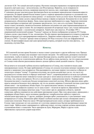 достигает 0,38. Это самый светлый астероид. Изучение спектров отражения и поляриметрия позволили
выделить ещё один класс - металлические, или М-астероиды. Вероятно, на их поверхности
присутствуют выходы металла, например никелистого железа, как у некоторых метеоритов.
С помощью весьма чувствительных фотометров были исследованы периодические изменения яркости
астероидов. По форме кривой блеска можно судить о периоде вращения астероида и о положении оси
вращения. Периоды встречаются самые разные - от нескольких часов до сотен часов. Изучение кривой
блеска позволяет также сделать определённые выводы о форме астероидов. Большинство из них имеет
неправильную, обломочную форму. Лишь самые крупные приближаются к шару. Характер изменения
блеска некоторых астероидов даёт основание предполагать, что у них есть спутники. Некоторые из
малых планет, возможно, являются близкими двойными системами или даже перекатывающимися по
поверхности друг друга телами. Но достоверные сведения об астероидах могут дать только наблюдения
с близкого расстояния - с космических аппаратов. Такой опыт уже имеется. 29 октября 1991 г.
американский космический аппарат "Галилео" передал на Землю изображение астероида 951 Гаспра.
Снимок сделан с расстояния 16 тыс. километров. На нём хорошо просматриваются угловато-сглаженная
форма астероида и его кратерированная поверхность. Уверенно можно определить размеры: 12 х 16 км.
28 августа 1993 г. "Галилео" прошёл мимо астероида 243 Ида и получил столь же информативный
снимок. На фотографии виден ещё один крошечный астероид, который получил имя Дактиль, - по-
видимому, спутник Иды.
Кометы.
В Солнечной системе кроме больших и малых планет существуют и другие небесные тела. Прежде
всего это кометы, которые еще называют хвостатыми звездами. Это небольшие, размером в несколько
километров, глыбы из камня и льда. По законам Кеплера кометы, подобно прочим телам Солнечной
системы, движутся по эллиптическим орбитам. Но их орбиты очень вытянуты, так что самая удаленная
от Солнца точка обычно расположена намного дальше орбиты самой далекой планеты - Плутона.
Когда комета из холодной глубины космоса приближается к Солнцу, она становится видна даже
невооруженным глазом. По мере приближения к Солнцу его сильное излучение начинает нагревать тело
кометы и замерзшие газы испаряются. Они расширяются, окутывая твердое тело кометы и образуя ее
гигантскую газовую "голову". Солнечное излучение так сильно воздействует на газ, что часть его
выдувается из головы кометы и образует кометный "хвост", сопровождающий ее на всем пути вблизи
Солнца. Большинство комет появляется только один раз и затем навсегда исчезает в глубинах Солнечной
системы, там, откуда они пришли. Но есть и исключения - периодические кометы. Размеры орбит
большинства комет в тысячи раз больше поперечника планетной системы. Вблизи афелиев своих орбит
кометы находятся большую часть времени, так что на далеких окраинах Солнечной системы существует
облако комет - так называемое облако Оорта. Его происхождение связано, по-видимому, с
гравитационным выбросом ледяных тел из зоны планет - гигантов во время их образования. Облако
Оорта содержит миллиарды кометных ядер. У всех комет при их движении в области, занятой
планетами, орбиты изменяются под действием притяжения планет. При этом среди комет, пришедших с
периферии облака Оорта, около половины приобретает гиперболические орбиты и теряется в
межзвездном пространстве. У других, наоборот, размеры орбит уменьшаются, и они начинают чаще
возвращаться к Солнцу. Изменения орбит бывают особенно велики при тесных сближениях комет с
планетами-гигантами. Известно около 100 короткопериодических комет, которые приближаются к
Солнцу через несколько лет или десятков лет и поэтому сравнительно быстро растрачивают вещество
своего ядра. Орбиты комет скрещиваются с орбитами планет, поэтому изредка должны происходить
столкновения комет с планетами. Часть кратеров на Луне, Меркурии, Марсе и других телах
образовались в результате ударов ядер комет.
 