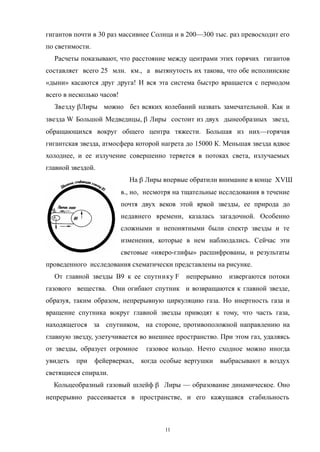 гигантов почти в 30 раз массивнее Солнца и в 200—300 тыс. раз превосходит его
по светимости.
Расчеты показывают, что расстояние между центрами этих горячих гигантов
составляет всего 25 млн. км., а вытянутость их такова, что обе исполинские
«дыни» касаются друг друга! И вся эта система быстро вращается с периодом
всего в несколько часов!
Звезду Лиры можно без всяких колебаний назвать замечательной. Как и
звезда W Большой Медведицы,  Лиры состоит из двух дынеобразных звезд,
обращающихся вокруг общего центра тяжести. Большая из них—горячая
гигантская звезда, атмосфера которой нагрета до 15000 К. Меньшая звезда вдвое
холоднее, и ее излучение совершенно теряется в потоках света, излучаемых
главной звездой.
На  Лиры впервые обратили внимание в конце ХVШ
в., но, несмотря на тщательные исследования в течение
почтя двух веков этой яркой звезды, ее природа до
недавнего времени, казалась загадочной. Особенно
сложными и непонятными были спектр звезды и те
изменения, которые в нем наблюдались. Сейчас эти
световые «ияеро-глифы» расшифрованы, и результаты
проведенного исследования схематически представлены на рисунке.
От главной звезды В9 к ее спутнику F непрерывно извергаются потоки
газового вещества. Они огибают спутник и возвращаются к главной звезде,
образуя, таким образом, непрерывную циркуляцию газа. Но инертность газа и
вращение спутника вокруг главной звезды приводят к тому, что часть газа,
находящегося за спутником, на стороне, противоположной направлению на
главную звезду, улетучивается во внешнее пространство. При этом газ, удаляясь
от звезды, образует огромное газовое кольцо. Нечто сходное можно иногда
увидеть при фейерверках, когда особые вертушки выбрасывают в воздух
светящиеся спирали.
Кольцеобразный газовый шлейф  Лиры — образование динамическое. Оно
непрерывно рассеивается в пространстве, и его кажущаяся стабильность
11
 