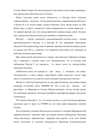 Солнца. Иначе говоря, обе звезды разделяет расстояние, почти вдвое превышаю-
щее среднее расстояние Плутона от Солнца.
Около полутора веков назад поблизости от Кастора была замечена
слабосветящаяся звездочка 9-й звездной величины, сопровождающая Кастор А
и Кастор В в их полете вокруг центра Галактики. Если звезды видны на небе
вблизи друг от друга и движутся в одном направлении и с одной скоростью —
это верный признак того, что звезды физически связаны между собой. Поэтому
уже с начала века Кастор считается не двойной, а тройной звездой.
Кастор С — третий компонент в рассматриваемой системе солнц — полная
противоположность Кастору А и Кастору В. Это карликовая красноватая
звездочка. Расстояние между ней и главными звездами системы во всяком случае
не меньше чем 960 а. е. Заметим, что измеренное расстояние есть проекция на
небосвод истинного расстояния.
При значительной удаленности от главных звезд Кастор С обращается вокруг
них с периодом в десятки тысяч лет! Неудивительно, что за полтора века
наблюдения Кастор С не сдвинулся со своего места на сколько-нибудь
ощутимую величину.
Любопытнее всего, что каждая из трех звезд, с которыми мы сейчас
познакомились, в свою очередь, представляет собой настолько тесную пару
звезд, что «разделить» их удается только методами спектрального анализа.
Кастор А и Кастор В распадаются на две пары близнецов, расстояния между
которыми составляют около 10000000 км! Это в пять раз меньше, чем
расстояние от Меркурия до Солнца. Весьма возможно, что все четыре звезды
под действием взаимного тяготения приобрели дынеобразную форму трехосных
эллипсоидов,
Что касается Кастора С, то и эта звезда состоит из двух близнецов-карликов,
удаленных друг от друга на 2700000 км, что лишь вдвое превышает диаметр
Солнца.
По случайному стечению обстоятельств плоскость, в которой обращаются оба
двойника Кастор С, проходит через луч зрения земного наблюдателя. Благодаря
этому одна звезда периодически закрывает часть другой, из-за чего общий
поток излучения от системы уменьшается. Применяя астрономическую
13
 