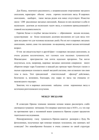 Для Плеяд, типичного рассеянного, с неправильными очертаниями звездного
скопления, характерно обилие очень горячих гигантских звезд. В шаровых
скоплениях, наоборот, такие звезды редки или вовсе отсутствуют. Известно
около 1200 рассеянных звездных скоплений, .Каждое из них включает в себя от
нескольких десятков до нескольких тысяч звезд, в основном принадлежащий к
главной последовательности.
Горячие белые и голубые звезды-гиганты — образования весьма молодые,
существующие не более нескольких десятков миллионов лет (для звезд этот
срок все равно что для человека несколько дней). Раз их нет в шаровых звездных
скоплениях, значит, сами эти скопления по-видимому, имеют весьма почтенный
возраст.
О том же свидетельствует и другой факт—в шаровых звездных скоплениях, за
очень редким исключением, нет газовых или пылевых туманностей.
Межзвездное пространство там почти идеально прозрачно. Так могло
получиться, если, например, шаровые звездные скопления совершили много
оборотов вокруг ядра Галактики и каждый раз проходя через богатую глазом и
пылью серединную плоскость нашей звездной системы, они оставляли там свои
газы и пыль. Этот грандиозный очистительный «фильтр" действовал,
безотказно и, возможно, благодари, ему шары из звезд так очищены от
межзвездного «мусора».
Заметим, что в шаровых скоплениях найдены сотни переменных звезд и
источники рентгеновского излучения.
МЕЖДУ ЗВЕЗДАМИ
В созвездии Ориона темными зимними ночами можно рассмотреть слабо
светящееся туманное пятнышко. Его впервые заметили еще в 1618 г., и с тех пор
на протяжении трех с половиной веков туманность Ориона служит предметом
тщательного исследования.
Невооруженному глазу туманность Ориона кажется размером с Луну. На
фотоснимках, полученных при помощи мощных телескопов, она занимает, всё
созвездие! Это невообразимо большое и очень сложное по своей структуре
16
 