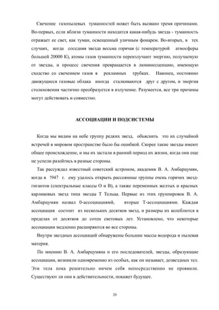 Свечение газопылевых туманностей может быть вызвано тремя причинами.
Во-первых, если вблизи туманности находится какая-нибудь звезда - туманность
отражает ее свет, как туман, освещенный уличным фонарем. Во-вторых, в тех
случаях, когда соседняя звезда весьма горячая (с температурой атмосферы
большей 20000 К), атомы газов туманности переизлучают энергию, получаемую
от звезды, и процесс свечения превращается в люминесценцию, имеющую
сходство со свечением газов в рекламных трубках. Наконец, постоянно
движущиеся газовые облака иногда сталкиваются друг с другом, и энергия
столкновения частично преобразуется в излучение. Разумеется, все три причины
могут действовать и совместно.
АССОЦИАЦИИ И ПОДСИСТЕМЫ
Когда мы видим на небе группу редких звезд, объяснить это их случайной
встречей в мировом пространстве было бы ошибкой. Скорее такие звезды имеют
общее происхождение, и мы их застали в ранний период их жизни, когда они еще
не успели разойтись в разные стороны.
Так рассуждал известный советский астроном, академик В. А. Амбарцумян,
когда в !947 г. ему удалось открыть рассеянные группы очень горячих звезд-
гигантов (спектральные классы О и В), а также переменных желтых и красных
карликовых звезд типа звезды Т Тельца. Первые из этих группировок В. А.
Амбарцумян назвал 0-ассоциацнямй, вторые Т-ассоциациями. Каждая
ассоциация состоит из нескольких десятков звезд, и размеры их колеблются в
пределах от десятков до сотен световых лет. Установлено, что некоторые
ассоциации медленно расширяются во все стороны.
Внутри звездных ассоциаций обнаружены большие массы водорода и пылевая
материя.
По мнению В. А. Амбарцумяна н его последователей, звезды, образующие
ассоциации, возникли одновременно из особых, как он называет, дозвездных тел.
Эти тела пока решительно ничем себя непосредственно не проявили.
Существуют ли они в действительности, покажет будущее.
20
 