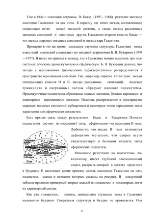Еще в 1944 г. немецкий астроном В. Бааде (1893—1966) разделил звездное
население Галактики на два типа. К первому он отнес звезды, составляющие
спиральные ветви нашей звездной системы, а также звезды рассеянных
звездных скоплений и некоторые другие. Население второго типа по Бааде —
это звезды шаровых звездных скоплений и звезды ядра Галактики.
Примерно в это же время детальное изучение структуры Галактики начал
известный советский специалист по звездной астрономии Б. В. Кукаркин (1909
—1977). В итоге он пришел к выводу, что в Галактике можно выделить три под-
системы: плоскую, промежуточную и сферическую. Б. В. Кукаркин доказал, что
звезды с одинаковыми физическими характеристиками распределяются в
пространстве одинаковым способом. Так, например, горячие гигантские звезды
спектральных классов О и В, звезды рассеянных скоплений, пылевые
туманности и сверхновые звезды образуют плоские подсистемы.
Промежуточные подсистемы образованы новыми звездами, белыми карликами и
некоторыми переменными звездами. Наконец, распределение в пространстве
шаровых звездных скоплений, субкарликов и некоторых типов переменных звезд
характерно для сферических подсистем.
Есть прямая связь между результатами Бааде и Кукаркина. Плоские
подсистемы состоят из населения I типа, сферические—из населения II типа.
Любопытно, что звезды II типа отличаются
дефицитом металлов, что скорее всего
свидетельствует о большом возрасте звезд
сферических подсистем.
Описанное разделение на подсистемы, по-
видимому, имеет глубокий эволюционный
смысл, раскрыть который в деталях предстоит
в будущем. В настоящее время принято делить население Галактики на пять
подсистем, схемы и названия которых указаны на рисунке. В следующей
таблице приведен примерный возраст каждой из подсистем в миллиардах лет и
их характерный состав.
Как уже говорилось, главное, центральное сгущение звезд в Галактике
называется балджем. Спиральная структура в балдже не проявляется. Она
21
 