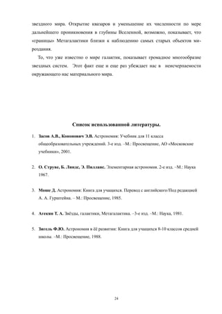 звездного мира. Открытие квазаров и уменьшение их численности по мере
дальнейшего проникновения в глубины Вселенной, возможно, показывает, что
«границы» Метагалактики близки к наблюдению самых старых объектов ми-
роздания.
То, что уже известно о мире галактик, показывает громадное многообразие
звездных систем. Этот факт еще и еще раз убеждает нас в неисчерпаемости
окружающего нас материального мира.
Список использованной литературы.
1. Засов А.В., Кононович Э.В. Астрономия: Учебник для 11 класса
общеобразовательных учреждений. 3-е изд. –М.: Просвещение, АО «Московские
учебники», 2001.
2. О. Струве, Б. Линдс, Э. Пилланс. Элементарная астрономия. 2-е изд. –М.: Наука
1967.
3. Моше Д. Астрономия: Книга для учащихся. Перевод с английского/Под редакцией
А. А. Гурштейна. – М.: Просвещение, 1985.
4. Агекян Т. А. Звёзды, галактики, Метагалактика. –3-е изд. –М.: Наука, 1981.
5. Зигель Ф.Ю. Астрономия в ёё развитии: Книга для учащихся 8-10 классов средней
школы. –М.: Просвещение, 1988.
24
 