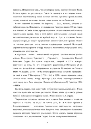 величины. Предположив затем, что самые яркие звезды наиболее близки к Земле,
Гершель принял их расстояние от Земли за единицу и в этих относительных
масштабах построил схему нашей звездной системы. При этом Гершель полагал,
что его телескопы позволяют видеть самые далекие звезды Галактики.
Схема строения Галактики по Гершелю была, конечно, далекой от
действительности. Получалось, что поперечник Галактики равен 5800 св. годам,
а ее толщина 11ОО св. годам, причем Солнечная система находится недалеко от
галактического центра. Хотя в этой работе действительные размеры нашей
звездной системы уменьшены по крайней мере в 15 раз и положение Солнца
оценено неверно, не следует преуменьшать значение открытия Гершеля. Именно
он впервые опытным путем доказал структурность звездной Вселенной,
опровергнув популярные в ту пору взгляды о равномерном распределении звезд
в бесконечном пространстве.
Следующий, весьма важный вклад в изучение Галактики внесли русские
ученые. Воспитанник Дерптского (Тартуского) университета Василий
Яковлевич Струве был первым астрономом, который в 1837 г. измерил
расстояние до звезд. По его измерениям расстояние до Веги равно 26 св.
годам, что весьма близко к современным результатам. Независимо от Струве в
1838г. Ф. Бессель (1784— 1846) измерил расстояние до звезды 61 Лебедя (11,1
св. лет), а затем Т Гендерсону (1798—1844) в 1839г. удалось отыскать самую
близкую к нам звезду Альфу Центавра (4,3 св. года). Позднее расстояния до
целого ряда звезд были измерены Пулковской обсерватории X. Петерсом (1806
—1880).
Как тогда писали, «лот, закинутый в глубину мироздания, достал дно». Стали
известны масштабы звездных расстояний. Нужно было продолжить работы
Гершеля на более высоком уровне знаний. Этим и занялся В.Я. Струве.
Теоретически подсчитав, сколько звезд должны быть видимы в телескопы
Гершеля и сколько он видел на самом деле, В. Я Струве пришел к
фундаментальному открытию. Межзвездное пространство наполнено
веществом, поглощающим свет звезд. Без учета этого межзвездного поглощения
выяснить строение Галактики невозможно. Кстати оказать, оценка величины
поглощения света, подсчитанная Струве, близка к современным оценкам.
6
 