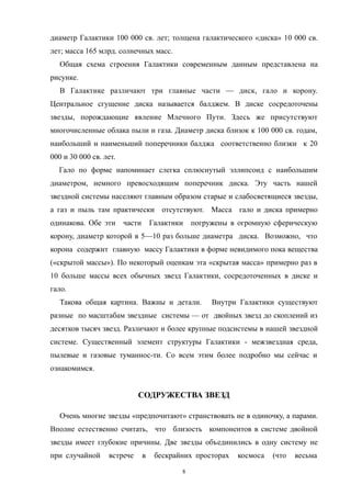 диаметр Галактики 100 000 св. лет; толщена галактического «диска» 10 000 св.
лет; масса 165 млрд. солнечных масс.
Общая схема строения Галактики современным данным представлена на
рисунке.
В Галактике различают три главные части — диск, гало и корону.
Центральное сгущение диска называется балджем. В диске сосредоточены
звезды, порождающие явление Млечного Пути. Здесь же присутствуют
многочисленные облака пыли и газа. Диаметр диска близок к 100 000 св. годам,
наибольший и наименьший поперечники балджа соответственно близки к 20
000 и 30 000 св. лет.
Гало по форме напоминает слегка сплюснутый эллипсоид с наибольшим
диаметром, немного превосходящим поперечник диска. Эту часть нашей
звездной системы населяют главным образом старые и слабосветящиеся звезды,
а газ и пыль там практически отсутствуют. Масса гало и диска примерно
одинакова. Обе эти части Галактики погружены в огромную сферическую
корону, диаметр которой в 5—10 раз больше диаметра диска. Возможно, что
корона содержит главную массу Галактики в форме невидимого пока вещества
(«скрытой массы»). По некоторый оценкам эта «скрытая масса» примерно раз в
10 больше массы всех обычных звезд Галактики, сосредоточенных в диске и
гало.
Такова общая картина. Важны и детали. Внутри Галактики существуют
разные по масштабам звездные системы — от двойных звезд до скоплений из
десятков тысяч звезд. Различают и более крупные подсистемы в нашей звездной
системе. Существенный элемент структуры Галактики - межзвездная среда,
пылевые и газовые туманнос-ти. Со всем этим более подробно мы сейчас и
ознакомимся.
СОДРУЖЕСТВА ЗВЕЗД
Очень многие звезды «предпочитают» странствовать не в одиночку, а парами.
Вполне естественно считать, что близость компонентов в системе двойной
звезды имеет глубокие причины. Две звезды объединились в одну систему не
при случайной встрече в бескрайних просторах космоса (что весьма
8
 