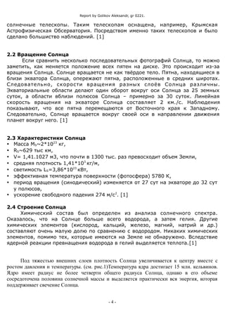 Report by Golikov Aleksandr, gr 0221.
солнечные телескопы. Таким телескопам оснащена, например, Крымская
Астрофизическая Обсерватория. Посредством именно таких телескопов и было
сделано большиство наблюдений. [1]
2.2 Вращение Солнца
Если сравнить несколько последовательных фотографий Солнца, то можно
заметить, как меняется положение всех пятен на диске. Это происходит из-за
вращения Солнца. Солнце вращается не как твёрдое тело. Пятна, находящиеся в
близи экватора Солнца, опережают пятна, расположенные в средних широтах.
Следовательно, скорости вращения разных слоёв Солнца различны.
Экваториальные области делают один оборот вокруг оси Солнца за 25 земных
суток, а области вблизи полюсов Солнца – примерно за 30 суток. Линейная
скорость вращения на экваторе Солнца составляет 2 км./с. Наблюдения
показывают, что все пятна перемещаются от Восточного края к Западному.
Следовательно, Солнце вращается вокруг своей оси в направлении движения
планет вокруг него. [1]
2.3 Характеристики Солнца
 Масса MS~2*1023
кг,
 RS~629 тыс км,
 V= 1,41.1027 м3, что почти в 1300 тыс. раз превосходит объем Земли,
 средняя плотность 1,41*103
кг/м,
 светимость LS=3,86*1023
кВт,
 эффективная температура поверхности (фотосфера) 5780 К,
 период вращения (синодический) изменяется от 27 сут на экваторе до 32 сут
у полюсов,
 ускорение свободного падения 274 м/с2
. [1]
2.4 Строение Солнца
Химический состав был определен из анализа солнечного спектра.
Оказалось, что на Солнце больше всего водорода, а затем гелия. Другие
химических элементов (кислород, кальций, железо, магний, натрий и др.)
составляют очень малую долю по сравнению с водородом. Никаких химических
элементов, помимо тех, которые имеются на Земле не обнаружено. Вследствие
ядерной реакции превнащения водорода в гелий выделяется теплота.[1]
Под тяжестью внешних слоев плотность Солнца увеличивается к центру вместе с
ростом давления и температуры. (см. рис.1)Температура ядра достигает 15 млн. кельвинов.
Ядро имеет радиус не более четверти общего радиуса Солнца, однако в его объеме
сосредоточена половина солнечной массы и выделяется практически вся энергия, которая
поддерживает свечение Солнца.
- 4 -
 