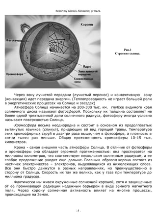 Report by Golikov Aleksandr, gr 0221.
Рис.1
Строение солнца.
Через зону лучистой передачи (лучистый перенос) и конвективную зону
(конвекция) идет передача энергии. (Теплопроводность не играет большой роли
в энергетических процессах на Солнце и звездах)
Атмосфера Солнца начинается на 200-300 тыс. км. глубже видимого края
солнечного диска называют фотосферой. Поскольку их толщина составляет не
более одной трехтысячной доли солнечного радиуса, фотосферу иногда условно
называют поверхностью Солнца.
Хромосфера весьма неоднородна и состоит в основном из продолговатых
вытянутых язычков (спикул), придающих ей вид горящей травы. Температура
этих хромосферных струй в два-три раза выше, чем в фотосфере, а плотность в
сотни тысяч раз меньше. Общая протяженность хромосферы 10-15 тыс.
километров.
Крона - самая внешняя часть атмосферы Солнца. В отличие от фотосферы
и хромосферы она обладает огромной протяженностью: она простирается на
миллионы километров, что соответствует нескольким солнечным радиусам, а ее
слабое продолжение уходит еще дальше. Главным образом корона состоит из
частичек электричества – электронов, выделяющихся из нижележащих слоев.
Все они быстро движутся в разных направлениях, но преимущественно в
сторону от Солнца. Скорость их так же велика, как у газа при температуре до
миллиона градусов.
Фактически мы живем окруженные солнечной короной, хотя и защищенные
от ее проникающей радиации надежным барьером в виде земного магнитного
поля. Через корону солнечная активность влияет на многие процессы,
происходящие на Земле.
- 5 -
 