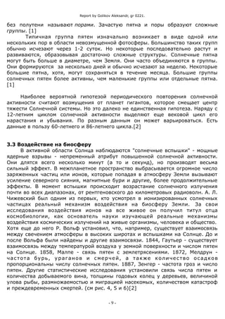Report by Golikov Aleksandr, gr 0221.
без полутени называют порами. Зачастую пятна и поры образуют сложные
группы. [1]
Типичная группа пятен изначально возникает в виде одной или
нескольких пор в области невозмущенной фотосферы. Большинство таких групп
обычно исчезают через 1-2 суток. Но некоторые последовательно растут и
развиваются, образовывая достаточно сложные структуры. Солнечные пятна
могут быть больше в диаметре, чем Земля. Они часто объединяются в группы.
Они формируются за несколько дней и обычно исчезают за неделю. Некоторые
большие пятна, хотя, могут сохраняться в течение месяца. Большие группы
солнечных пятен более активны, чем маленькие группы или отдельные пятна.
[1]
Наиболее вероятной гипотезой периодического повторения солнечной
активности считают возмущения от планет гигантов, которое смещает центр
тяжести Солнечной системы. Но это далеко не единственная гипотеза. Наряду с
12-летним циклом солнечной активности выделяют еще вековой цикл его
нарастания и убывания. По разным данным он может варьироваться. Есть
данные в пользу 60-летнего и 86-летнего цикла.[2]
3.3 Воздействие на биосферу
В активной области Солнца наблюдаются "солнечные вспышки" - мощные
ядерные взрывы - непременный атрибут повышенной солнечной активности.
Они длятся всего несколько минут (а то и секунд), но производят весьма
сильный эффект. В межпланетное пространство выбрасывается огромное число
заряженных частиц или ионов, которые попадая в атмосферу Земли вызывают
усиление северного сияния, магнитные бури и другие, более продолжительные
эффекты. В момент вспышки происходит возрастание солнечного излучения
почти во всех диапазонах, от рентгеновского до километровых радиоволн. А. Л.
Чижевский был одним из первых, кто усмотрел в ионизированных солнечных
частицах реальный механизм воздействия на биосферу Земли. За свои
исследования воздействия ионов на все живое он получил титул отца
космобиологии, как основатель науки изучающей реальные механизмы
воздействия космических излучений на живые организмы, человека и общество.
Хотя еще до него Р. Вольф установил, что, например, существует взаимосвязь
между свечением атмосферы в высоких широтах и вспышками на Солнце. До и
после Вольфа были найдены и другие взаимосвязи. 1844, Гаутьер - существует
взаимосвязь между температурой воздуха у земной поверхности и числом пятен
на Солнце. 1858, Малпе - связь пятен с землетрясениями. 1872, Мелдрун -
частота бурь, ураганов и смерчей, а также количество осадков
пропорциональны числу солнечных пятен. 1887, Зенгер - частота гроз и число
пятен. Другие статистические исследования установили связь числа пятен и
количества добываемого вина, толщины годовых колец у деревьев, величиной
улова рыбы, размножаемостью и миграцией насекомых, количеством катастроф
и преждевременных смертей. (см рис. 4, 5 и 6)[2]
- 9 -
 