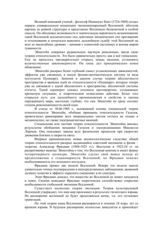 Великий немецкий ученый , философ Иммануил Кант (1724-1804) создал
первую универсальную концепцию эволюционирующей Вселенной, обогатив
картину ее ровной структуры и представлял Вселенную бесконечной в особом
смысле. Он обосновал возможности и значительную вероятность возникновение
такой Вселенной исключительно под действием механических сил притяжения
и отталкивания и попытался выяснить дальнейшую судьбу этой Вселенной на
всех ее масштабных уровнях – начиная с планетной системных и кончая миром
туманности.
Эйнштейн совершил радикальную научную революцию, введя свою
теорию относительности. Это было сравнительно просто, как и всё гениальное.
Ему не пришлось предварительно открыть новые явления, установить
количественные закономерности. Он лишь дал принципиально новое
объяснение.
Эйнштейн раскрыл более глубокий смысл установленных зависимостей,
эффектов уже связанных в некую физико-математическую систему (в виде
постулатов Пуанкаре). Заменив в данном случае теорию абсолютности
пространства и времени идей их относительности «Пуанкаре», которую теперь
уже не связывали с идеей абсолютного в пространстве, абсолютной системы
отсчета. Такой переворот снимал основное противоречие, создававшее
кризисную ситуацию, в теоретическом осмыслении действия. Более того
открылся путь для дальнейшего проникновения в свойства и законы
окружающего мира, настолько глубоко, что сам Эйнштейн не сразу осознал
степень революционности своей идеи.
В статье от 30.06.1905 г., заложившей основы специальной теории
относительности Эйнштейн, обобщая принципы относительности Галилея,
провозгласил равноправие всех инерциальных систем отсчета не только в
механических, но также электромагнитных явлений.
Специальная или частная теория относительности Эйнштейна явилась
результатом обобщения механики Галилея и электродинамики Максвелла
Лоренца. Она описывает законы всех физических процессов при скоростях
движения близких к скорости света.
Впервые принципиально новые космогологические следствие общей
теории относительности раскрыл выдающийся советский математик и физик –
теоретик Александр Фридман (1888-1925 гг.). Выступив в 1922-24 гг. он
раскритиковал выводы Эйнштейна о том, что Вселенная конечна и имеет форму
четырехмерного цилиндра. Эйнштейн сделал свой вывод исходя из
предположения о стационарности Вселенной, но Фридман показал
необоснованность его исходного постулата.
Фридман привел две модели Вселенной. Вскоре эти модели нашли
удивительно точное подтверждение в непосредственных наблюдениях движений
далёких галактик в эффекте «красного смещения» в их спектрах.
Этим Фридман доказал, что вещество во Вселенной не может находится
в покое. Своими выводами Фридман теоретически способствовал открытию
необходимости глобальной эволюции Вселенной.
Существует несколько теории эволюции: Теория пульсирующей
Вселенной утверждает, что наш мир произошел в результате гигантского взрыва.
Но расширение вселенной не будет продолжаться вечно, т.к. его остановит
гравитация.
По этой теории наша Вселенная расширяется в течении 18 млрд. лет со
времени взрыва. В будущем расширение полностью замедлится и произойдет
 