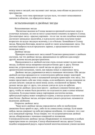 между нами и звездой, оно заслоняет свет звезды, пока облако не рассеется в
пространстве.
Звезды этого типа производят густую пыль, что имеет немаловажное
значение в областях, где образуются звезды.
ВСПЫХИВАЮЩИЕ И ДВОЙНЫЕ ЗВЕЗДЫ
Вспыхивающие звезды
Магнитные явления на Солнце являются причиной солнечных пятен и
солнечных вспышек, но они не могут существепно повлиять на яркость Солнца.
Для некоторых звезд - красных карликов - это не так: на них подобные вспышки
достигают громадных масштабов, и в результате световое излучение может
возрастать на целую звездную величину, а то и больше. Ближайшая к Солнцу
звезда, Проксима Кентавра, является одной из таких вспыхивающих звезд. Эти
световые выбросы нельзя предсказать заранее, а продолжаются они всего
несколько минут.
Двойные звезды
Примерно половина всех звезд нашей Галактики принадлежит к двойным
системам, так что двойные звезды, вращающиеся по орбитам одна вокруг
другой, явление весьма распространенное.
Принадлежность к двойной системе очень сильно влияет на всю жизнь
звезды, особенно когда напарники находятся близко друг к другу. Потоки
вещества, устремляющиеся от одной звезды на другую, приводят к
драматическим вспышкам, таким, как взрывы новых и сверхновых звезд.
Двойные звезды удерживаются вместе взаимным тяготением. Обе звезды
двойной системы вращаются по эллиптическим орбитам вокруг некоторой
точки, лежащей между ними и называемой центром гравитации этих звезд. Это
можно представить себе как точку опоры, если вообразить звезды сидящими на
детских качелях: каждая на своем конце доски, положенной на бревно. Чем
дальше звезды друг от друга, тем дольше длятся их пути по орбитам.
Большинство двойных звезд (или просто - двойных) слишком близки друг к
другу, чтобы их можно было различить по отдельности даже в самые мощные
телескопы. Если расстояние между партнерами достаточно велико,
орбитальный период может измеряться годами, а иногда целым столетием или
даже болше. Двойные звезды, которые можно увидеть раздельно, называются
видимыми двойными.
Открытие двойных звезд
Чаще всего двойные звезды определяются либо по необычному
движению более яркой из двух, либо по их совместному спектру. Если какая-
нибудь звезда совершает на небе регулярные колебания, это означает, что у нее
есть невидимый партнер. Тогда говорят, что это астрометрическая двойная
звезда, обнаруженная с помощью измерений ее положения.
Спектроскопические двойные звезды обнаруживают по изменениям и особым
характеристикам их спектров, Спектр обыкновенной звезды, вроде Солнца,
подобен непрерывной радуге, пересеченной многочисленными узкими щелями
 