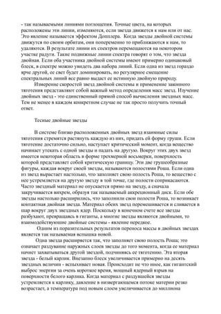 - так называемыми линиями поглощепия. Точные цвета, на которых
расположены эти линии, изменяются, если звезда движется к нам или от нас.
Это явление называется эффектом Допплера. Когда звезды двойной системы
движутся по своим орбитам, они попеременно то приближаются к нам, то
удаляются. В результате лииии их спектров перемещаются на некотором
участке радуги. Такие подвижные линии спектра говорят о том, что звезда
двойная. Если оба участника двойной системы имеют примерно одинаковый
блеск, в спектре можно увидеть два набора линий. Если одна из звезд гораздо
ярче другой, ее свет будет доминировать, но регулярное смещение
спектральных линий все равно выдаст ее истинную двойную природу.
Измеренне скоростей звезд двойной системы и применение законного
тяготения представляют собой важный метод определения масс звезд. Изучение
двойных звезд - это единственный прямой способ вычисления звездных масс.
Тем не менее в каждом конкретном случае не так просто получить точный
ответ.
Тесные двойные звезды
В системе близко расположенных двойных звезд взаимные силы
тяготения стремятся растянуть каждую из них, придать ей форму груши. Если
тяготение достаточно сильно, наступает критический момент, когда вещество
начинает утекать с одной звезды и падать на другую. Вокруг этих двух звезд
имеется некоторая область в форме трехмерной восьмерки, поверхность
которой представляет собой критическую границу. Эти две грушеобразные
фигуры, каждая вокруг своей звезды, называются полостями Роша. Если одна
из звезд вырастает настолько, что заполняет свою полость Роша, то вещество с
нее устремляется на другую звезду в той точке, где полости соприкасаются.
Часто звездный материал не опускается прямо на звезду, а сначала
закручивается вихрем, образуя так называемый аккреционный диск. Если обе
звезды настолько расширились, что заполнили свои полости Роша, то возникает
контактная двойная звезда. Материал обеих звезд перемешивается и сливается в
шар вокруг двух звездных ядер. Поскольку в конечном счете все звезды
разбухают, превращаясь в гиганты, а многие звезды являются двойными, то
взаимодействуюшие двойные системы - явление нередкое.
Одним из поразительных результатов переноса массы в двойных звездах
является так называемая вспышка новой.
Одна звезда расширяется так, что заполняет свою полость Роша; это
означает раздувание наружных слоев звезды до того момента, когда ее материал
начнет захватываться другой звездой, подчиняясь ее тяготению. Эта вторая
звезда - белый карлик. Внезапно блеск увеличивается примерно на десять
звездных величин - вспыхивает новая. Происходит не что иное, как гигантский
выброс энергии за очень короткое время, мощный ядерный взрыв на
поверхности белого карлика. Когда материал с раздувшейся звезды
устремляется к карлику, давление в низвергающемся потоке материи резко
возрастает, а температура под новым слоем увеличивается до миллиона
 