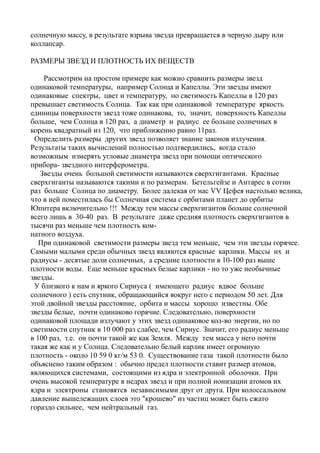 солнечную массу, в результате взрыва звезда превращается в черную дыру или
коллапсар.
РАЗМЕРЫ ЗВЕЗД И ПЛОТНОСТЬ ИХ ВЕЩЕСТВ
Рассмотрим на простом примере как можно сравнить размеры звезд
одинаковой температуры, например Солнца и Капеллы. Эти звезды имеют
одинаковые спектры, цвет и температуру, но светимость Капеллы в 120 раз
превышает светимость Солнца. Так как при одинаковой температуре яркость
единицы поверхности звезд тоже одинакова, то, значит, поверхность Капеллы
больше, чем Солнца в 120 раз, а диаметр и радиус ее больше солнечных в
корень квадратный из 120, что приближенно равно 11раз.
Определить размеры других звезд позволяет знание законов излучения.
Результаты таких вычислений полностью подтвердились, когда стало
возможным измерять угловые диаметра звезд при помощи оптического
прибора- звездного интерферометра.
Звезды очень большой светимости называются сверхгигантами. Красные
сверхгиганты называются такими и по размерам. Бетельгейзе и Антарес в сотни
раз больше Солнца по диаметру. Более далекая от нас VV Цефея настолько велика,
что в ней поместилась бы Солнечная система с орбитами планет до орбиты
Юпитера включительно !!! Между тем массы сверхгигантов больше солнечной
всего лишь в 30-40 раз. В результате даже средняя плотность сверхгигантов в
тысячи раз меньше чем плотность ком-
натного воздуха.
При одинаковой светимости размеры звезд тем меньше, чем эти звезды горячее.
Самыми малыми среди обычных звезд являются красные карлики. Массы их и
радиусы - десятые доли солнечных, а средние плотности в 10-100 раз выше
плотности воды. Еще меньше красных белые карлики - но то уже необычные
звезды.
У близкого к нам и яркого Сириуса ( имеющего радиус вдвое больше
солнечного ) есть спутник, обращающийся вокруг него с периодом 50 лет. Для
этой двойной звезды расстояние, орбита и массы хорошо известны. Обе
звезды белые, почти одинаково горячие. Следовательно, поверхности
одинаковой площади излучают у этих звезд одинаковое кол-во энергии, но по
светимости спутник в 10 000 раз слабее, чем Сириус. Значит, его радиус меньше
в 100 раз, т.е. он почти такой же как Земля. Между тем масса у него почти
такая же как и у Солнца. Следовательно белый карлик имеет огромную
плотность - около 10 59 0 кг/м 53 0. Существование газа такой плотности было
объяснено таким образом : обычно предел плотности ставит размер атомов,
являющихся системами, состоящими из ядра и электронной оболочки. При
очень высокой температуре в недрах звезд и при полной ионизации атомов их
ядра и электроны становятся независимыми друг от друга. При колоссальном
давление вышележащих слоев это "крошево" из частиц может быть сжато
гораздо сильнее, чем нейтральный газ.
 