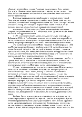 облака, из которого была создана Галактика, разделились на более мелкие
фрагменты. Шаровые скопления не расходятся, потому что звезды в них сидят
очень тесно, и их мощные взаимные силы тяготения связывают скопление в
плотное единое целое.
Шаровые звездные скопления наблюдаются не только вокруг нашей
Галактики, но и вокруг других галактик любого сорта. Самое яркое шаровое
скопление, легко видимое невооруженным глазом, это Омега Кентавра в южном
созвездии Кентавр. Оно находится на расстоянии 16 500 световых лет от
Солнца и является самым обширным из всех известных скоплений:
его диаметр - 620 световых лет. Самым ярким шаровым скоплением
северного полушария является М13 в Геркулесе, его с трудом, но все же можно
различить невооруженным глазом.
В 1596 г. голландский наблюдатель звезд, любитель, по имени Давид
Фабрициус (1564-1617), обнаружил довольно яркую звезду в созвездии Кита;
звезда эта постепенно стала тускнеть и через несколько недель вообще исчезла
из виду. Фабрициус был первым, кто описал наблюдение переменной звезды.
Эта звезда получила название Мира - чудесная. За период времени в 332
дня Мира изменяет свой блеск от приблизительно 2-й звездной величины (на
уровне Полярной звезды) до 10-й звездной величины, когда она становится
гораздо более слабой, чем необходимо для наблюдения невооруженным глазом.
В наши дни известны многие тысячи переменных звезд, хотя большинство из
них меняет свой блеск не столь драматично, как Мира.
Существуют различные причины, по которым звезды меняют свой блеск.
Причем блеск иногда изменяется на много световых величин, а иногда так
незначительно, что это изменение можно обнаружить лишь с помощью очень
чувствительных приборов. Некоторые звезды меняются регулярным.
Другие - неожиданно гаснут или внезапно вспыхивают. Перемены могут
происходить циклично, с периодом в несколько лет, а могут случаться в
считанные секунды. Чтобы понять, почему та или иная звезда является
переменной, необходимо сначала точно проследить, каким образом она
меняется. График изменения звездной величины переменной звезды называется
кривой блеска, Чтобы начертить кривую блеска, измерения блеска следует
проводить регулярно. Для точного измерения звездных величин
профессиональные астрономы используют прибор, называемый фотометром,
многочисленные наблюдения переменных звезд производятся астрономами-
любителями. С помощыо специально подготовленной карты и после некоторой
практики не так уж сложно судить о звездной величине перемеиной звезды
прямо на глаз, если сравнивать ее с постоянными звездами, расположенными
рядом.
Графики блеска переменных звеэд показывают, что некоторые звезды
мсняются регулярным (правильным) образом - участок их графика на отрезке
времеии определенной длины (периоде) повторяется снова и снова. Другие же
звезды меняются совершенно непредсказуемо. Кпиравильным переменным
звездам относят пульсирующие звезды и двойные звезды. Количество света
меняется оттого, что звезды пульсируют или выбрасывают облака вещества. Но
 