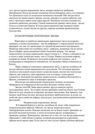 есть другая группа переменных звезд, которые являются двойными
(бинарными). Когда мы видим изменение блеска бинарных звезд, это означает,
что произошло одно из нескольких возможпых явлений. Обе звезды могут
оказаться на линии нашего зрения, так как, двигаясь по своим орбитам, они
могут проходить прямо одна перед другой. Подобные системы называются
затменно-двойными звездами. Самый знаменитый пример такого рода - звезда
Алголь в созвездии Персея. В тесно расположенной паре материал может
устремляться с одной звезды на другую, нередко вызывая драматические
последствия.
ПУЛЬСИРУЮЩИЕ ПЕРЕМЕННЫЕ ЗВЕЗДЫ
Некоторые из наиболее правильных переменных звезд пульсируют,
сжимаясь и снова увеличиваясь - как бы вибрируют с определенной частотой,
примерно так, как это происходит со струной музыкального инструмента.
Наиболее известный тип подобных звезд - цефеиды, названные так но звезде
Дельта Цефея, представляющей собой типичный пример. Это звезды
сверхгиганты, их масса превосходит массу Солнца в 3 - 10 раз, а светимость их
в сотни и даже тысячи раз выше, чем у Солнца. Период пульсации цефеид
измеряется днями. В процессе пульсации цефеиды как площадь, так и
температура ее поверхности изменяются, что вызывает общее изменение ее
блеска.
Мира, первая из описанных переменных звезд, и другие подобные ей
звезды обязаны своей переменностью пульсациям. Это холодные красные
гиганты в последней стадии своего существо вания, они вот-вот полностыо
сбросят, как скорлупу, свои наружные слои и создадут планетарную
туманность. Большинство красных сверхгигантов, подобных Бетельгейзе в
Орионе, изменяются лишь в некоторых пределах.
Используя для наблюдений специальную технику, астрономы
обнаружили на поверхности Бетельгейзе большие темные пятна.
Звезды типа RR Лиры представляют другую важную группу
пульсирующих звезд. Это старые звезды примерно такой же массы, как Солнце.
Многие из них находятся в шаровых звездных скоплениях. Как правило, они
меняют свой блеск на одну звездную величину приблизительно за сутки, их
свойства, как и свойства цефеид, используют для вычисления астрономических
расстояний.
Неправильные переменные звезды
R Северной Короны и звезды, подобные ей, ведут себя совершенно
непредсказуемым образом. Обычно эту звезду можно разглядеть
невооруженным глазом. Каждые несколько лет ее блеск падает примерно до
восьмой звездной величины, а затем постепенно растет, возвращаясь к
прежнему уровню. Повидимому, причина тут в том, что эта звезда-сверхгигант
сбрасывает с себя облака углерода, который конденсируется в крупинки,
образуя нечто вроде сажи. Если одно из этих густых черных облаков проходит
 