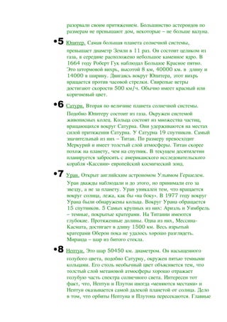 разорвали своим притяжением. Большинство астероидов по
размерам не превышают дом, некоторые – не больше валуна.
•5 Юпитер. Самая большая планета солнечной системы,
превышает диаметр Земли в 11 раз. Он состоит целиком из
газа, в середине расположено небольшое каменное ядро. В
1664 году Роберт Гук наблюдал Большое Красное пятно.
Это штормовой вихрь, высотой 8 км, 40000 км. в длину и
14000 в ширину. Двигаясь вокруг Юпитера, этот вихрь
вращается против часовой стрелки. Свирепые ветры
достигают скорости 500 км/ч. Обычно имеет красный или
коричневый цвет.
•6 Сатурн. Вторая по величине планета солнечной системы.
Подобно Юпитеру состоит из газа. Окружен системой
живописных колец. Кольца состоят из множества частиц,
вращающихся вокруг Сатурна. Они удерживаются на местах
силой притяжения Сатурна. У Сатурна 19 спутников. Самый
значительный из них – Титан. По размеру превосходит
Меркурий и имеет толстый слой атмосферы. Титан скорее
похож на планету, чем на спутник. В текущем десятилетии
планируется забросить с американского исследовательского
корабля «Кассини» европейский космический зонд.
•7 Уран. Открыт английским астрономом Ульямом Гершелем.
Уран дважды наблюдали и до этого, но принимали его за
звезду, а не за планету. Уран уникален тем, что вращается
вокруг солнца, лежа, как бы «на боку». В 1977 году вокруг
Урана были обнаружены кольца. Вокруг Урана обращается
15 спутников. 5 Самых крупных из них: Ариэль и Уимбрель
– темные, покрытые кратерами. На Титании имеются
глубокие. Протяженные долины. Одна из них, Мессина-
Касмата, достигает в длину 1500 км. Весь изрытый
кратерами Оберон пока не удалось хорошо разглядеть.
Миранда – шар из битого стекла.
•8 Нептун. Это шар 50450 км. диаметром. Он насыщенного
голубого цвета, подобно Сатурну, окружен пятью темными
кольцами. Его столь необычный цвет объясняется тем, что
толстый слой метановой атмосферы хорошо отражает
голубую часть спектра солнечного света. Интересен тот
факт, что, Нептун и Плутон иногда «меняются местами» и
Нептун оказывается самой далекой планетой от солнца. Дело
в том, что орбиты Нептуна и Плутона пересекаются. Главные
 