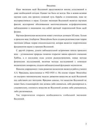 Введение.
Идея эволюции всей Вселенной представляется вполне естественной и
даже необходимой сегодня. Однако так было не всегда. Как и всякая великая
научная идея, она прошла сложный путь борьбы и становления, пока не
восторжествовала в науке. Сегодня эволюция Вселенной является научным
фактом, всесторонне обоснованным многочисленными астрофизическими
наблюдениями и имеющими под собой прочный теоретический базис всей
физики.
Научная физическая космология может считаться детищем XX века. Только
в прошлом веке Альбертом Эйнштейном была создана релятивистская теория
тяготения (общая теория относительности), которая является теоретическим
фундаментом науки о строении Вселенной.
С другой стороны, успехи наблюдательной астрономии начала прошлого
века – установление природы галактик открытие закона красного смещения
Хаббла, а в последние годы успехи радиоастрономии, новые методы
физических исследований, включая методы исследований с помощью
космических аппаратов, создали наблюдательный фундамент космологии.
Началом современного этапа развития космологии является работа ученого
А.А. Фридмана, выполненные в 1922-1924 г.г. На основе теории Эйнштейна
он построил математические модели движения вещества во всей Вселенной
под действием сил тяготения. Фридман доказал, что вещество Вселенной не
может быть стационарной; она должна либо сжиматься, либо расширяться и,
следовательно, плотность вещества во Вселенной должна либо уменьшаться,
либо увеличиваться.
Так теоретически открыта необходимость глобальной эволюции
Вселенной.
3
 