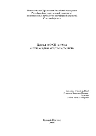 Министерство Образования Российской Федерации
Российский государственный университет
инновационных технологий и предпринимательства
Северный филиал.
Доклад по КСЕ на тему:
«Стационарная модель Вселенной»
Выполнил студент гр. И-331
Сушенцов Владимир Игоревич
Проверил:
Ланцев Игорь Авенирович
Великий Новгород
2003г.
 