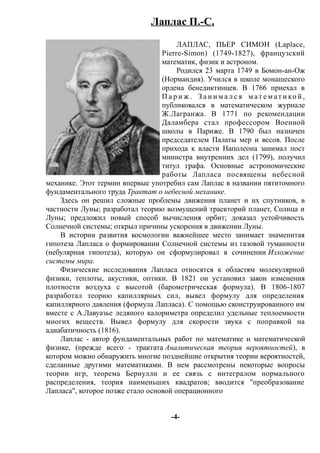 Лаплас П.-С.
ЛАПЛАС, ПЬЕР СИМОН (Laplace,
Pierre-Simon) (1749-1827), французский
математик, физик и астроном.
Родился 23 марта 1749 в Бомон-ан-Ож
(Нормандия). Учился в школе монашеского
ордена бенедиктинцев. В 1766 приехал в
П а р и ж . З а н и м а л с я м ат е м ат и ко й ,
публиковался в математическом журнале
Ж.Лагранжа. В 1771 по рекомендации
Даламбера стал профессором Военной
школы в Париже. В 1790 был назначен
председателем Палаты мер и весов. После
прихода к власти Наполеона занимал пост
министра внутренних дел (1799), получил
титул графа. Основные астрономические
работы Лапласа посвящены небесной
механике. Этот термин впервые употребил сам Лаплас в названии пятитомного
фундаментального труда Трактат о небесной механике.
Здесь он решил сложные проблемы движения планет и их спутников, в
частности Луны; разработал теорию возмущений траекторий планет, Солнца и
Луны; предложил новый способ вычисления орбит; доказал устойчивость
Солнечной системы; открыл причины ускорения в движении Луны.
В истории развития космологии важнейшее место занимает знаменитая
гипотеза Лапласа о формировании Солнечной системы из газовой туманности
(небулярная гипотеза), которую он сформулировал в сочинении Изложение
системы мира.
Физические исследования Лапласа относятся к областям молекулярной
физики, теплоты, акустики, оптики. В 1821 он установил закон изменения
плотности воздуха с высотой (барометрическая формула). В 1806-1807
разработал теорию капиллярных сил, вывел формулу для определения
капиллярного давления (формула Лапласа). С помощью сконструированного им
вместе с А.Лавуазье ледяного калориметра определил удельные теплоемкости
многих веществ. Вывел формулу для скорости звука с поправкой на
адиабатичность (1816).
Лаплас - автор фундаментальных работ по математике и математической
физике, (прежде всего - трактата Аналитическая теория вероятностей), в
котором можно обнаружить многие позднейшие открытия теории вероятностей,
сделанные другими математиками. В нем рассмотрены некоторые вопросы
теории игр, теорема Бернулли и ее связь с интегралом нормального
распределения, теория наименьших квадратов; вводится "преобразование
Лапласа", которое позже стало основой операционного
-4-
 