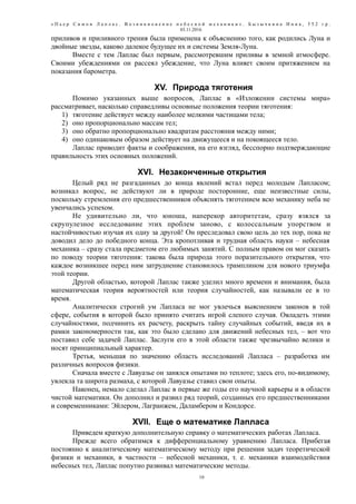 « П ь е р С и м о н Л а п л а с . В о з н и к н о в е н и е н е б е с н о й м е х а н и к и » . Б ы з ы ч к и н а И н н а , 5 5 2 г р .
03.11.2016
приливов и приливного трения была применена к объяснению того, как родились Луна и
двойные звезды, каково далекое будущее их и системы Земля-Луна.
Вместе с тем Лаплас был первым, рассмотревшим приливы в земной атмосфере.
Своими убеждениями он рассеял убеждение, что Луна влияет своим притяжением на
показания барометра.
XV. Природа тяготения
Помимо указанных выше вопросов, Лаплас в «Изложении системы мира»
рассматривает, насколько справедливы основные положения теории тяготения:
1) тяготение действует между наиболее мелкими частицами тела;
2) оно пропорционально массам тел;
3) оно обратно пропорционально квадратам расстояния между ними;
4) оно одинаковым образом действует на движущееся и на покоящееся тело.
Лаплас приводит факты и соображения, на его взгляд, бесспорно подтверждающие
правильность этих основных положений.
XVI. Незаконченные открытия
Целый ряд не разгаданных до конца явлений встал перед молодым Лапласом;
возникал вопрос, не действуют ли в природе посторонние, еще неизвестные силы,
поскольку стремления его предшественников объяснять тяготением всю механику неба не
увенчались успехом.
Не удивительно ли, что юноша, наперекор авторитетам, сразу взялся за
скрупулезное исследование этих проблем заново, с колоссальным упорством и
настойчивостью изучая их одну за другой! Он преследовал свою цель до тех пор, пока не
доводил дело до победного конца. Эта кропотливая и трудная область науки – небесная
механика – сразу стала предметом его любимых занятий. С полным правом он мог сказать
по поводу теории тяготения: такова была природа этого поразительного открытия, что
каждое возникшее перед ним затруднение становилось трамплином для нового триумфа
этой теории.
Другой областью, которой Лаплас также уделил много времени и внимания, была
математическая теория вероятностей или теория случайностей, как называли ее в то
время.
Аналитически строгий ум Лапласа не мог увлечься выяснением законов в той
сфере, события в которой было принято считать игрой слепого случая. Овладеть этими
случайностями, подчинить их расчету, раскрыть тайну случайных событий, введя их в
рамки закономерности так, как это было сделано для движений небесных тел, – вот что
поставил себе задачей Лаплас. Заслуги его в этой области также чрезвычайно велики и
носят принципиальный характер.
Третья, меньшая по значению область исследований Лапласа – разработка им
различных вопросов физики.
Сначала вместе с Лавуазье он занялся опытами по теплоте; здесь его, по-видимому,
увлекла та широта размаха, с которой Лавуазье ставил свои опыты.
Наконец, немало сделал Лаплас в первые же годы его научной карьеры и в области
чистой математики. Он дополнил и развил ряд теорий, созданных его предшественниками
и современниками: Эйлером, Лагранжем, Даламбером и Кондорсе.
XVII. Еще о математике Лапласа
Приведем краткую дополнительную справку о математических работах Лапласа.
Прежде всего обратимся к дифференциальному уравнению Лапласа. Прибегая
постоянно к аналитическому математическому методу при решении задач теоретической
физики и механики, в частности – небесной механики, т. е. механики взаимодействия
небесных тел, Лаплас попутно развивал математические методы.
10
 