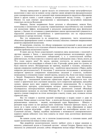 « П ь е р С и м о н Л а п л а с . В о з н и к н о в е н и е н е б е с н о й м е х а н и к и » . Б ы з ы ч к и н а И н н а , 5 5 2 г р .
03.11.2016
Лапласу принадлежит и другая заслуга: он сознательно отверг катастрофическую
космогонию и ввел или во всяком случае упрочил своим авторитетом фундаментальную
идею одновременнности или по меньшей мере взаимосвязанности процессов образования
Земли и других планет, с одной стороны, и центральной звезды, Солнца, – с другой.
Именно эта идея отвечает представлению о закономерном, неслучайном появлении
планетных систем во Вселенной.
Наконец, Лаплас несравненно более детально и обоснованно, нежели Кант,
использовал в космогонии по существу «гравитационную неустойчивость» как основной
для космогонии эффект, возникающий в результате взаимодействия ряда физических
причин: у Лапласа это остывание и гравитационное сжатие протопланетной туманности и
нарушение равновесия центробежных и гравитационных сил на определенных
расстояниях от центра тяготения – Солнца.
Все эти направления (а не конкретное, упрощенное, чисто механическое
объяснение формирования планет в газовых кольцах) оказались главными направлениями
развития современной космогонии.
В заключение, отметим, что обилие непрерывно поступающей в наши дни новой
информации о Космосе и его отдельных объектах оказывается все еще не достаточным для
решения проблемы космогонии в целом.
В наши дни все более существенной становится связь космогонии с геологией и
другими науками о Земле, с аналогичным непосредственным исследованием других
планет с помощью космических лабораторий, т. е. с планетологией вообще.
Действительно, что было известно о планетах при их наблюдении лишь с Земли, вплоть до
70-х годов нашего века? Их массы, средние плотности, не всегда правильное
представление об их атмосферах и облаках в них. О рельефе, кроме разве что лунном, не
было известно ничего. Интерпретация же картины, видимой в телескоп, оказывалась
нередко совершенно ошибочной (пример тому – ошибочное представление о Марсе, якобы
покрытом растительностью!). В последние 2 десятилетия исследования с космических
аппаратов принесли совершенно неожиданные сведения о планетах, особенно
неожиданные в отношении планет земной группы, казалось бы, более или менее сходных
с Землей. Поверхность Венеры оказалась раскаленной до многих сотен Кельвинов,
атмосфера ее – насыщенной ядовитыми сернистыми парами. Поверхности всех этих
планет и практически всех спутников оказались густо покрытыми кратерами, наподобие
лунных, прежде всего явно ударного, метеоритного происхождения. Но и наличие
вулканических кратеров, существование которых давно подозревалось на Луне,
подтвердилось непосредственным наблюдением с космических станций «Вояджер»
извергающихся вулканов на спутнике Юпитера Ио. С полдюжины вулканов во время
пролета станции извергали на сотни километров в высоту пламя, дым, изливали потоки
сернистой лавы.
Все это говорит о наличии высокой температуры в недрах планет и даже их
спутников. Новые данные о составе Луны – в десять раз большее содержание в ее породах
радиоактивных элементов, – видимо, подтверждает идею Вернадского – Шмидта о
разогреве недр планет за счет распада таких элементов. Невольно приходит мысль, а не
могла ли в таком случае с какой-либо планетой (еще в эпоху образования ее коры)
произойти ядерная катастрофа – взрыв, породивший все многообразие мелких тел в
Солнечной системе... Правда, подобное заключение о возможности самопроизвольного
ядерного взрыва небесного тела типа планеты не имеет пока достаточных физических
оснований.
Во всяком случае, ясно, что и геология (планетология), и геохимия наших дней
задают космогонистам новые и новые загадки.
При разработке космогонических гипотез требуют учета и новые сведения о,
казалось, уникальной детали в Солнечной системе – кольце Сатурна. Прежде всего оно
оказалось не уникальной деталью; сейчас обнаружены кольца вокруг Юпитера и Урана,
18
 
