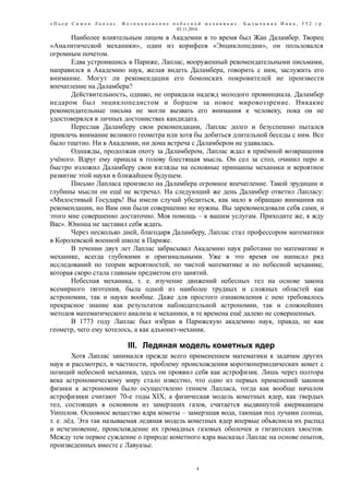 « П ь е р С и м о н Л а п л а с . В о з н и к н о в е н и е н е б е с н о й м е х а н и к и » . Б ы з ы ч к и н а И н н а , 5 5 2 г р .
03.11.2016
Наиболее влиятельным лицом в Академии в то время был Жан Даламбер. Творец
«Аналитической механики», один из корифеев «Энциклопедии», он пользовался
огромным почетом.
Едва устроившись в Париже, Лаплас, вооруженный рекомендательными письмами,
направился в Академию наук, желая видеть Даламбера, говорить с ним, заслужить его
внимание. Могут ли рекомендации его бомонских покровителей не произвести
впечатление на Даламбера?
Действительность, однако, не оправдала надежд молодого провинциала. Даламбер
недаром был энциклопедистом и борцом за новое мировоззрение. Никакие
рекомендательные письма не могли вызвать его внимания к человеку, пока он не
удостоверялся в личных достоинствах кандидата.
Переслав Даламберу свои рекомендации, Лаплас долго и безуспешно пытался
привлечь внимание великого геометра или хотя бы добиться длительной беседы с ним. Все
было тщетно. Ни в Академии, ни дома встреча с Даламбером не удавалась.
Однажды, продолжая охоту за Даламбером, Лаплас ждал в приёмной возвращения
учёного. Вдруг ему пришла в голову блестящая мысль. Он сел за стол, очинил перо и
быстро изложил Даламберу свои взгляды на основные принципы механики и вероятное
развитие этой науки в ближайшем будущем.
Письмо Лапласа произвело на Даламбера огромное впечатление. Такой эрудиции и
глубины мысли он ещё не встречал. На следующий же день Даламбер ответил Лапласу:
«Милостивый Государь! Вы имели случай убедиться, как мало я обращаю внимания на
рекомендации, но Вам они были совершенно не нужны. Вы зарекомендовали себя сами, и
этого мне совершенно достаточно. Моя помощь – к вашим услугам. Приходите же, я жду
Вас». Юноша не заставил себя ждать.
Через несколько дней, благодаря Даламберу, Лаплас стал профессором математики
в Королевской военной школе в Париже.
В течении двух лет Лаплас забрасывал Академию наук работами по математике и
механике, всегда глубокими и оригинальными. Уже в это время он написал ряд
исследований по теории вероятностей, по чистой математике и по небесной механике,
которая скоро стала главным предметом его занятий.
Небесная механика, т. е. изучение движений небесных тел на основе закона
всемирного тяготения, была одной из наиболее трудных и сложных областей как
астрономии, так и науки вообще. Даже для простого ознакомления с нею требовалось
прекрасное знание как результатов наблюдательной астрономии, так и сложнейших
методов математического анализа и механики, в те времена ещё далеко не совершенных.
В 1773 году Лаплас был избран в Парижскую академию наук, правда, не как
геометр, чего ему хотелось, а как адъюнкт-механик.
III. Ледяная модель кометных ядер
Хотя Лаплас занимался прежде всего применением математики к задачам других
наук и рассмотрел, в частности, проблему происхождения короткопериодических комет с
позиций небесной механики, здесь он проявил себя как астрофизик. Лишь через полтора
века астрономическому миру стало известно, что одно из первых применений законов
физики к астрономии было осуществлено гением Лапласа, тогда как вообще началом
астрофизики считают 70-е годы XIX, а физическая модель кометных ядер, как твердых
тел, состоящих в основном из замерзших газов, считается выдвинутой американцем
Уипплом. Основное вещество ядра кометы – замерзшая вода, тающая под лучами солнца,
т. е. лёд. Эта так называемая ледяная модель кометных ядер впервые объяснила их распад
и исчезновение, происхождение их громадных газовых оболочек и гигантских хвостов.
Между тем первое суждение о природе кометного ядра высказал Лаплас на основе опытов,
произведенных вместе с Лавуазье.
4
 