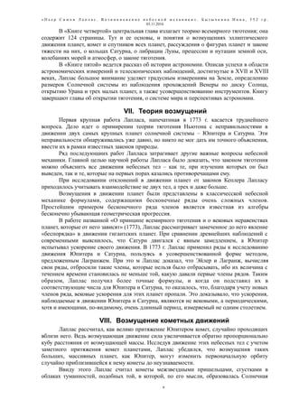 « П ь е р С и м о н Л а п л а с . В о з н и к н о в е н и е н е б е с н о й м е х а н и к и » . Б ы з ы ч к и н а И н н а , 5 5 2 г р .
03.11.2016
В «Книге четвертой» центральная глава излагает теорию всемирного тяготения; она
содержит 124 страницы. Тут и ее основы, и понятия о возмущениях эллиптического
движения планет, комет и спутников всех планет, рассуждения о фигурах планет и законе
тяжести на них, о кольцах Сатурна, о либрации Луны, прецессии и нутации земной оси,
колебаниях морей и атмосфер, о законе тяготения.
В «Книге пятой» ведется рассказ об истории астрономии. Описав успехи в области
астрономических измерений и телескопических наблюдений, достигнутые в XVII и XVIII
веках, Лаплас большое внимание уделяет градусным измерениям на Земле, определению
размеров Солнечной системы из наблюдения прохождений Венеры по диску Солнца,
открытию Урана и трех малых планет, а также усовершенствованию инструментов. Книгу
завершают главы об открытии тяготения, о системе мира и перспективах астрономии.
VII. Теория возмущений
Первая крупная работа Лапласа, напечатнная в 1773 г. касается труднейшего
вопроса. Дело идет о примирении теории тяготения Ньютона с неправильностями в
движении двух самых крупных планет солнечной системы – Юпитера и Сатурна. Эти
неправильности обнаруживались уже давно, но никто не мог дать им точного объяснения,
ввести их в рамки известных законов природы.
Ряд последующиих работ Лапласа затрагивает другие важные вопросы небесной
механики. Главной целью научной работы Лапласа было доказать, что законом тяготения
можно объяснить все движения небесных тел – как те, при изучении которых он был
выведен, так и те, которые на первых порах казались противоречащами ему.
При исследовании отклонений в движении планет от законов Кеплера Лапласу
приходилось учитывать взаимодействие не двух тел, а трех и даже больше.
Возмущения в движении планет были представлены в классичесской небесной
механике формулами, содержащими бесконечные ряды очень сложных членов.
Простейшим примером бесконечного ряда членов является известная из алгебры
бесконечно убывающая геометрическая прогрессия.
В работе названной «О принципе всемирного тяготения и о вековых неравенствах
планет, которые от него зависят» (1773), Лаплас рассматривает замеченное до него явление
«беспорядка» в движении гигантских планет. При сравнении древнейших наблюдений с
современными выяснилось, что Сатурн двигался с явным замедлением, а Юпитер
испытывал ускорение своего движения. В 1773 г. Лаплас применил ряды к исследованию
движения Юпитера и Сатурна, пользуясь в усовершенствованной форме методом,
предложенным Лагранжем. При это м Лаплас доказал, что Эйлер и Лагранж, вычисляя
свои ряды, отбросили такие члены, которые нельзя было отбрасывать, ибо их величина с
течением времени становилась не меньше той, какую давали первые члены рядов. Таким
образом, Лаплас получил более точные формулы, и когда он подставил их в
соответствующие числа для Юпитера и Сатурна, то оказалось, что, благодаря учету новых
членов ряда, вековые ускорения для этих планет пропали. Это доказывало, что ускорения,
наблюдаемые в движении Юпитера и Сатурна, являются не вековыми, а периодическими,
хотя и имеющими, по-видимому, очень длинный период, измеряемый не одним столетием.
VIII. Возмущение кометных движений
Лаплас рассчитал, как велико притяжение Юпитером комет, случайно проходящих
вблизи него. Ведь возмущающая движение сила увеличивается обратно пропорционально
кубу расстояния от возмущающей массы. Исследуя движение этих небесных тел с учетом
заметного притяжения комет планетами, Лаплас убедился, что возмущения таких
больших, массивных планет, как Юпитер, могут изменить первоначальную орбиту
случайно приблизившейся к нему кометы до неузнаваемости.
Ввиду этого Лаплас считал кометы межзвездными пришельцами, сгустками в
облаках туманностей, подобных той, в которой, по его мысли, образовалась Солнечная
6
 