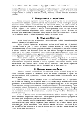 « П ь е р С и м о н Л а п л а с . В о з н и к н о в е н и е н е б е с н о й м е х а н и к и » . Б ы з ы ч к и н а И н н а , 5 5 2 г р .
03.11.2016
система. Некоторые из них, как он допускал, случайно попадают в область, где тяготение
солнца преобладает над притяжением других, соседних звезд, и тогда они втягиваются
возмущениями от Солнца и больших планет, становясь новыми членами Солнечной
системы.
IX. Возмущения и кольца планет
Лаплас занимался изучением кольца Сатурна и доказал, что оно не может быть
сплошным или твердым, а должно состоять из мельчайших частиц, из которых каждая
движется около планеты самостоятельно; он предсказал, также, что сама планета в
результате вращения должна быть сплюснута у полюсов. Уже Кант и Лаплас считали, что
кольца Сатурна – это система из многих концентрических колец. Но при помощи
«Вояджера» открылась несравненно более сложная структура – колец у Сатурна по
меньшей мере тысячи. Обнаружились и неожиданные детали – переплетающиеся кольца и
так называемые спицы – темные образования поперек некоторых колец.
X. Спутники Юпитера
Другой, также блестяще разрешенный Лапласом вопрос касался движения четырех
наиболее ярких спутников Юпитера.
Лаплас в 1789 г. рассмотрел возмущения, которые испытывают эти спутники со
стороны Солнца и друг от друга; он создал теорию, которая не только блестяще
согласовывалась с наблюдениями, но позволила вывести несколько чрезвычайно простых
и важных законов этих движений. Один из этих законов Лапласа, вытекающих как
следствие из его теории возмущений, говорит, например: время обращения первого из
спутников, сложенное с удвоенным временем обращения третьего, дает в сумме утроенное
время обращения второго (если пренебречь вековыми возмущениями).
Лаплас также доказал, что первоначально законы, открытые им в системе
спутников, могли выполняться приблизительно и только последующее длительное
взаимодействие спутников привело к такому строгому выполнению законов, какое
наблюдается. При помощи своей теории Лаплас определил даже массы спутников
Юпитера, хотя истинные размеры этих тел в то время еще не были известны.
XI. Вековое ускорение Луны
Одним из наиболее замечательных исследований Лапласа являлось раскрытие им
тайны векового ускорения в движении Луны, не только ставившего в тупик его
предшественников, но и угрожавшего, казалось, продолжительному существованию Земли
и ее спутника.
Луна обращается вокруг Земли по эллипсу, то приближаясь к ней, то удаляясь от
нее. Однако это движение под действием земного тяготения только в первом приближении
происходит по законам Кеплера. Солнце своим притяжением действует на это движение
Луны как возмущающее тело, притом с очень большой силой. Поэтому движение Луны
чрезвычайно сложно. Ее движение не только постоянно отклоняется от законов Кеплера,
но и сама лунная орбита, как и ее положение в пространстве, непрерывно меняются. Все
эти осложнения движения Луны хорошо нам заметны, потому что Луна – ближайшая к
нам небесное тело.
В 1787 г. Лаплас нашел наконец окончательное и верное решение вопроса, так
долго мучавшего теоретиков и практиков. Лаплас указал причину векового ускорения в
движении Луны и теоретически вычислил его величину.
Лаплас убедился, что средняя скорость движения Луны вокруг Земли зависит от
эксцентриситета земной орбиты. Движение Луны ускоряется, когда форма орбиты Земли
приближается к кругу, и наоборот. Таким образом, вековое ускорение в движении Луны,
как и для Юпитера, является не вечным, а периодическим, и настанет время, когда Луна
станет двигаться с замедлением.
7
 
