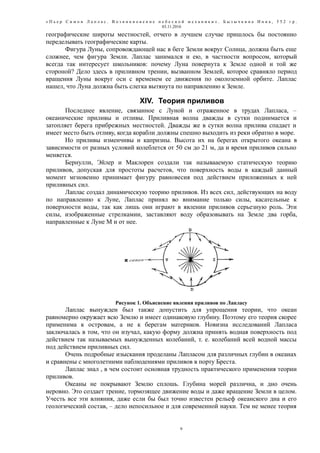 « П ь е р С и м о н Л а п л а с . В о з н и к н о в е н и е н е б е с н о й м е х а н и к и » . Б ы з ы ч к и н а И н н а , 5 5 2 г р .
03.11.2016
географические широты местностей, отчего в лучшем случае пришлось бы постоянно
переделывать географические карты.
Фигура Луны, сопровождающей нас в беге Земли вокруг Солнца, должна быть еще
сложнее, чем фигура Земли. Лаплас занимался и ею, в частности вопросом, который
всегда так интересует школьников: почему Луна повернута к Земле одной и той же
стороной? Дело здесь в приливном трении, вызванном Землей, которое сравняло период
вращения Луны вокруг оси с временем ее движения по околоземной орбите. Лаплас
нашел, что Луна должна быть слегка вытянута по направлению к Земле.
XIV. Теория приливов
Последнее явление, связанное с Луной и отраженное в трудах Лапласа, –
океанические приливы и отливы. Приливная волна дважды в сутки поднимается и
затопляет берега прибрежных местностей. Дважды же в сутки волна прилива спадает и
имеет место быть отливу, когда корабли должны спешно выходить из реки обратно в море.
Но приливы изменчивы и капризны. Высота их на берегах открытого океана в
зависимости от разных условий колеблется от 50 см до 21 м, да и время приливов сильно
меняется.
Бернулли, Эйлер и Маклорен создали так называаемую статическую теорию
приливов, допуская для простоты расчетов, что поверхность воды в каждый данный
момент мгновенно принимает фигуру равновесия под действием приложенных к ней
приливных сил.
Лаплас создал динамическую теорию приливов. Из всех сил, действующих на воду
по направлению к Луне, Лаплас принял во внимание только силы, касательные к
поверхности воды, так как лишь они играют в явлении приливов серьезную роль. Эти
силы, изображенные стрелкамии, заставляют воду образовывать на Земле два горба,
направленные к Луне М и от нее.
Рисунок 1. Объяснение явления приливов по Лапласу
Лаплас вынужден был также допустить для упрощения теории, что океан
равномерно окружает всю Землю и имеет одинаковую глубину. Поэтому его теория скорее
применима к островам, а не к берегам материков. Новизна исследований Лапласа
заключалась в том, что он изучал, какую форму должна принять водная поверхность под
действием так называемых вынужденных колебаний, т. е. колебаний всей водной массы
под действием приливных сил.
Очень подробные изыскания проделаны Лапласом для различных глубин в океанах
и сравнены с многолетними наблюдениями приливов в порту Бреста.
Лаплас знал , в чем состоит основная трудность практического применения теории
приливов.
Океаны не покрывают Землю сплошь. Глубина морей различна, и дно очень
неровно. Это создает трение, тормозящее движение воды и даже вращение Земли в целом.
Учесть все эти влияния, даже если бы был точно известен рельеф океанского дна и его
геологический состав, – дело непосильное и для современной науки. Тем не менее теория
9
 