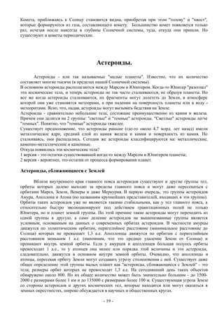 Комета, приближаясь к Солнцу становится видна, приобретая при этом "голову" и "хвост",
которые формируются из газа, составляющего комету. Большинство комет появляется только
раз, исчезая после навсегда в глубины Солнечной системы, туда, откуда они пришли. Но
существуют и кометы периодические.
Астероиды.
Астероиды - или так называемые "малые планеты". Известно, что их количество
составляет многие тысячи (в пределах нашей Солнечной системы).
В основном астероиды располагаются между Марсом и Юпитером. Когда-то Юпитер "разогнал"
эти космические тела, и теперь астероиды не так часто сталкиваются, не образуя планеты. Но
все же когда астероиды сталкиваются, их фрагменты могут долететь до Земли, в атмосфере
которой они уже становятся метеорами, а при падении на поверхность планеты или в воду -
метеоритами. Ясно, что, падая, астероиды могут вызывать бедствия на Земле.
Астероиды - сравнительно небольшие тела, состоящие преимущественно из камня и железа.
Причем они делятся на 2 группы: "светлые" и "темные" астероиды. "Светлые" астероиды легче
"темных". Понятно, что "темные" астероиды тяжелее.
Существует предположение, что астероиды раньше (где-то около 4,7 млрд. лет назад) имели
металлическое ядро, средний слой из камня железа и камня и поверхность из камня. Но
сталкиваясь, они распадались. Сегодня же астероиды классифицируются на: металлические,
каменно-металлические и каменные.
Откуда появились эти космические тела?
1 версия - это остатки существовавшей когда-то между Марсом и Юпитером планеты;
2 версия - вероятнее, это остатки от процесса формирования планет.
Астероиды, сближающиеся с Землей
Вблизи внутреннего края главного пояса астероидов существуют и другие группы тел,
орбиты которых далеко выходят за пределы главного пояса и могут даже пересекаться с
орбитами Марса, Земли, Венеры и даже Меркурия. В первую очередь, это группы астероидов
Амура, Аполлона и Атона (по названиям крупнейших представителей, входящих в эти группы).
Орбиты таких астероидов уже не являются такими стабильными, как у тел главного пояса, а
относительно быстро эволюционируют под действием гравитационных полей не только
Юпитера, но и планет земной группы. По этой причине такие астероиды могут переходить из
одной группы в другую, а само деление астероидов на вышеназванные группы является
условным, основанным на данных о современных орбитах астероидов. В частности амурцы
движутся по эллиптическим орбитам, перигелийное расстояние (минимальное расстояние до
Солнца) которых не превышает 1,3 а.е. Аполлонцы движутся по орбитам с перигелийным
расстоянием меньшим 1 а.е. (напомним, что это среднее удаление Земли от Солнца) и
проникают внутрь земной орбиты. Если у амурцев и аполлонцев большая полуось орбиты
превосходит 1 а.е., то у атонцев она менее или порядка этой величины и эти астероиды,
следовательно, движутся в основном внутри земной орбиты. Очевидно, что аполлонцы и
атонцы, пересекая орбиту Земли могут создавать угрозу столкновения с ней. Существует даже
общее определение этой группы малых планет как "астероиды, сближающиеся с Землей" - это
тела, размеры орбит которых не превосходят 1,3 а.е. На сегодняшний день таких объектов
обнаружено около 800. Но их общее количество может быть значительно большим - до 1500-
2000 с размерами более 1 км и до 135000 с размерами более 100 м. Существующая угроза Земле
со стороны астероидов и других космических тел, которые находятся или могут оказаться в
земных окрестностях, широко обсуждается в научных и общественных кругах.
- 19 -
 