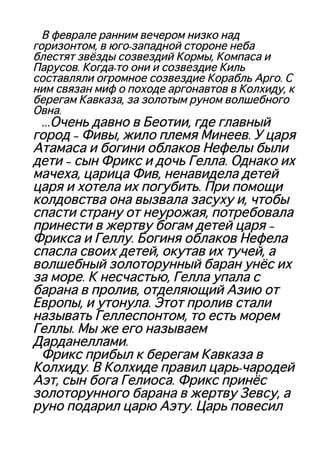 В феврале ранним вечером низко надВ феврале ранним вечером низко над
горизонтом, в юго-западной стороне небагоризонтом, в юго-западной стороне неба
блестят звёзды созвездий Кормы, Компаса иблестят звёзды созвездий Кормы, Компаса и
Парусов. Когда-то они и созвездие КильПарусов. Когда-то они и созвездие Киль
составляли огромное созвездие Корабль Арго. Ссоставляли огромное созвездие Корабль Арго. С
ним связан миф о походе аргонавтов в Колхиду, кним связан миф о походе аргонавтов в Колхиду, к
берегам Кавказа, за золотым руном волшебногоберегам Кавказа, за золотым руном волшебного
Овна.Овна.
……Очень давно в Беотии, где главныйОчень давно в Беотии, где главный
город – Фивы, жило племя Минеев. У царягород – Фивы, жило племя Минеев. У царя
Атамаса и богини облаков Нефелы былиАтамаса и богини облаков Нефелы были
дети – сын Фрикс и дочь Гелла. Однако ихдети – сын Фрикс и дочь Гелла. Однако их
мачеха, царица Фив, ненавидела детеймачеха, царица Фив, ненавидела детей
царя и хотела их погубить. При помощицаря и хотела их погубить. При помощи
колдовства она вызвала засуху и, чтобыколдовства она вызвала засуху и, чтобы
спасти страну от неурожая, потребоваласпасти страну от неурожая, потребовала
принести в жертву богам детей царя –принести в жертву богам детей царя –
Фрикса и Геллу. Богиня облаков НефелаФрикса и Геллу. Богиня облаков Нефела
спасла своих детей, окутав их тучей, аспасла своих детей, окутав их тучей, а
волшебный золоторунный баран унёс ихволшебный золоторунный баран унёс их
за море. К несчастью, Гелла упала сза море. К несчастью, Гелла упала с
барана в пролив, отделяющий Азию отбарана в пролив, отделяющий Азию от
Европы, и утонула. Этот пролив сталиЕвропы, и утонула. Этот пролив стали
называть Геллеспонтом, то есть моремназывать Геллеспонтом, то есть морем
Геллы. Мы же его называемГеллы. Мы же его называем
Дарданеллами.Дарданеллами.
Фрикс прибыл к берегам Кавказа вФрикс прибыл к берегам Кавказа в
Колхиду. В Колхиде правил царь-чародейКолхиду. В Колхиде правил царь-чародей
Аэт, сын бога Гелиоса. Фрикс принёсАэт, сын бога Гелиоса. Фрикс принёс
золоторунного барана в жертву Зевсу, азолоторунного барана в жертву Зевсу, а
руно подарил царю Аэту. Царь повесилруно подарил царю Аэту. Царь повесил
 