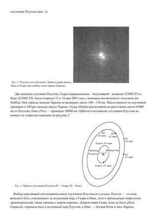 спутников Плутона (рис. 2).
Рис. 2. Плутон и его спутники: Харон (справа внизу),
Никс и Гидра (две слабые точки правее Харона).
Два внешних спутника Плутона, Гидра (первоначально получивший название S/2005 Р1) и
Никс (S/2005 Р2), были открыты 15 и 18 мая 2005 года с помощью космического телескопа им.
Хаббла. Они гораздо меньше Харона по размерам, около 100—150 км. Масса каждого из спутников
примерно в 300 раз меньше массы Харона. Гидра (Hydra) расположена на расстоянии около 65000
км от Плутона, Никс (Nix) — примерно 50000 км. Орбиты и положение спутников Плутона на
момент их открытия показаны на рисунке 3.
Рис. 3. Орбиты спутников Плутона (Р1 – Гидра, Р2 – Никс).
Выбор персонажей для названия новых спутников Плутона не случаен. Плутон — это имя
римского бога, отвечающего за подземный мир, а Гидра и Никс, хотя и принадлежат мифологии
древнегреческой, также связаны с миром мертвых. Девятиглавая Гидра, пока не была убита
Гераклом, охраняла вход в подземный мир Плутона, а Никс — богиня Ночи и мать Харона,
 