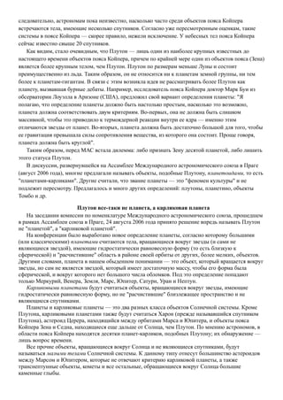 следовательно, астрономам пока неизвестно, насколько часто среди объектов пояса Койпера
встречаются тела, имеющие несколько спутников. Согласно уже пересмотренным оценкам, такие
системы в поясе Койпера — скорее правило, нежели исключение. У небесных тел пояса Койпера
сейчас известно свыше 20 спутников.
Как видим, стало очевидным, что Плутон — лишь один из наиболее крупных известных до
настоящего времени объектов пояса Койпера, причем по крайней мере один из объектов пояса (Зена)
является более крупным телом, чем Плутон. Плутон по размерам меньше Луны и состоит
преимущественно из льда. Таким образом, он не относится ни к планетам земной группы, ни тем
более к планетам-гигантам. В связи с этим возникла идея не рассматривать более Плутон как
планету, вызвавшая бурные дебаты. Например, исследователь пояса Койпера доктор Марк Буи из
обсерватории Лоуэлла в Аризоне (США), предложил свой вариант определения планеты: "Я
полагаю, что определение планеты должно быть настолько простым, насколько это возможно,
планета должна соответствовать двум критериям. Во-первых, она не должна быть слишком
массивной, чтобы это приводило к термоядерной реакции внутри ее ядра — именно этим
отличаются звезды от планет. Во-вторых, планета должна быть достаточно большой для того, чтобы
ее гравитация превышала силы сопротивления вещества, из которого она состоит. Проще говоря,
планета должна быть круглой".
Таким образом, перед МАС встала дилемма: либо признать Зену десятой планетой, либо лишить
этого статуса Плутон.
В дискуссии, развернувшейся на Ассамблее Международного астрономического союза в Праге
(август 2006 года), многие предлагали называть объекты, подобные Плутону, планетоидами, то есть
"планетами-карликами". Другие считали, что звание планеты — это "феномен культуры" и не
подлежит пересмотру. Предлагалось и много других определений: плутоны, планетино, объекты
Томбо и др.
Плутон все-таки не планета, а карликовая планета
На заседании комиссии по номенклатуре Международного астрономического союза, прошедшем
в рамках Ассамблеи союза в Праге, 24 августа 2006 года принято решение впредь называть Плутон
не "планетой", а "карликовой планетой".
На конференции было выработано новое определение планеты, согласно которому большими
(или классическими) планетами считаются тела, вращающиеся вокруг звезды (и сами не
являющиеся звездой), имеющие гидростатически равновесную форму (то есть близкую к
сферической) и "расчистившие" область в районе своей орбиты от других, более мелких, объектов.
Другими словами, планета в нашем обыденном понимании — это объект, который вращается вокруг
звезды, но сам не является звездой, который имеет достаточную массу, чтобы его форма была
сферической, и вокруг которого нет большого числа обломков. Под это определение попадают
только Меркурий, Венера, Земля, Марс, Юпитер, Сатурн, Уран и Нептун.
Карликовыми планетами будут считаться объекты, вращающиеся вокруг звезды, имеющие
гидростатически равновесную форму, но не "расчистившие" близлежащее пространство и не
являющиеся спутниками.
Планеты и карликовые планеты — это два разных класса объектов Солнечной системы. Кроме
Плутона, карликовыми планетами также будут считаться Харон (прежде называвшийся спутником
Плутона), астероид Церера, находящийся между орбитами Марса и Юпитера, и объекты пояса
Койпера Зена и Седна, находящиеся еще дальше от Солнца, чем Плутон. По мнению астрономов, в
области пояса Койпера находятся десятки планет-карликов, подобных Плутону; их обнаружение —
лишь вопрос времени.
Все прочие объекты, вращающиеся вокруг Солнца и не являющиеся спутниками, будут
называться малыми телами Солнечной системы. К данному типу отнесут большинство астероидов
между Марсом и Юпитером, которые не отвечают критерию карликовой планеты, а также
транснептунные объекты, кометы и все остальные, обращающиеся вокруг Солнца большие
каменные глыбы.
 