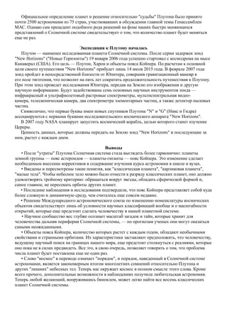 Официальное определение планет и решение относительно "судьбы" Плутона было принято
почти 2500 астрономами из 75 стран, участвовавших в обсуждении главной темы Генассамблеи
МАС. Однако сам прецедент подобного рода решений на фоне наших быстро меняющихся
представлений о Солнечной системе свидетельствует о том, что количество планет будет меняться
еще не раз.
Экспедиция к Плутону началась
Плутон — наименее исследованная планета Солнечной системы. После серии задержек зонд
"New Horizons" ("Новые Горизонты") 19 января 2006 года успешно стартовал с космодрома на мысе
Канаверал (США). Его цель — Плутон, Харон и объекты пояса Койпера. По расчетам к основной
цели своего путешествия "New Horizons" прибудет лишь 14 июля 2015 года. В феврале 2007 года
зонд пройдет в непосредственной близости от Юпитера, совершив гравитационный маневр в
его поле тяготения, что позволит на пять лет сократить продолжительность путешествия к Плутону.
При этом зонд проведет исследования Юпитера, передав на Землю его изображения и другую
научную информацию. Будут задействованы семь основных научных инструментов зонда —
инфракрасный и ультрафиолетовый растровые спектрометры, мультиспектральная видео-
камера, телескопическая камера, два спектрометра элементарных частиц, а также детектор пылевых
частиц.
Символично, что первые буквы имен новых спутников Плутона "N" и "G" (Никс и Гидра)
ассоциируются с первыми буквами исследовательского космического аппарата "New Horizons".
В 2007 году NASA планирует запустить космический корабль, целью которого станет изучение
Цереры.
Ценность данных, которые должны передать на Землю зонд "New Horizons" и последующие за
ним, растет с каждым днем.
Выводы
• После "утраты" Плутона Солнечная система стала выглядеть более гармонично: планеты
земной группы — пояс астероидов — планеты-гиганты — пояс Койпера. Это изменение сделает
необходимым внесение коррективов в содержание изучения курса астрономии в школе и вузах.
• Введены и пересмотрены такие понятия, как "классическая планета", "карликовая планета",
"малые тела". Чтобы небесное тело можно было отнести к разряду классических планет, оно должно
удовлетворять тройному критерию: обращаться вокруг звезды, обладать сферической формой и,
самое главное, не пересекать орбиты других планет.
• Последние наблюдения и исследования подтвердили, что пояс Койпера представляет собой куда
более сложную и динамичную среду, чем считалось еще совсем недавно.
• Решение Международного астрономического союза по изменению номенклатуры космических
объектов свидетельствует лишь об условности научных классификаций вообще и о масштабности
открытий, которые еще предстоит сделать человечеству в нашей планетной системе.
• Научное сообщество вес глубже осознает масштаб загадок и тайн, которые хранит для
человечества дальняя периферия Солнечной системы, — по прогнозам ученых они могут оказаться
самыми неожиданными.
• Объекты пояса Койпера, количество которых растет с каждым годом, обладают необычными
свойствами и странными орбитами. Их характеристики заставляют предположить, что человечеству,
ведущему научный поиск на границах нашего мира, еще предстоит столкнуться с реалиями, которые
оно пока не в силах предвидеть. Все это, в свою очередь, позволяет говорить о том, что проблема
числа планет будет поставлена еще не один раз.
• Слово "космос" в переводе означает "порядок", и порядок, наведенный в Солнечной системе
астрономами, является закономерным итогом многолетних сомнений относительно Плутона и
других "лишних" небесных тел. Теперь нас окружает космос в полном смысле этого слова. Кроме
всего прочего, дополнительные возможности в наблюдениях получила любительская астрономия.
Теперь любой желающий, вооружившись биноклем, может легко найти все восемь классических
планет Солнечной системы.
 