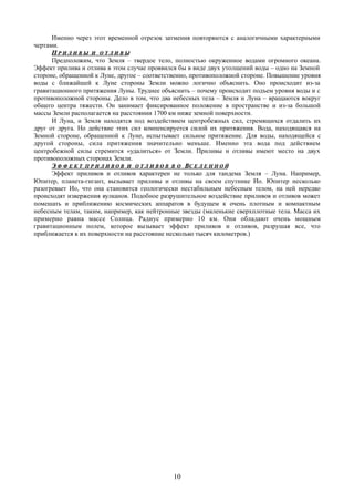 Именно через этот временной отрезок затмения повторяются с аналогичными характерными
чертами.
ПП Р И Л И В ЫР И Л И В Ы ИИ О Т Л И В ЫО Т Л И В Ы
Предположим, что Земля – твердое тело, полностью окруженное водами огромного океана.
Эффект прилива и отлива в этом случае проявился бы в виде двух утолщений воды – одно на Земной
стороне, обращенной к Луне, другое – соответственно, противоположной стороне. Повышение уровня
воды с ближайшей к Луне стороны Земли можно логично объяснить. Оно происходит из-за
гравитационного притяжения Луны. Труднее объяснить – почему происходит подъем уровня воды и с
противоположной стороны. Дело в том, что два небесных тела – Земля и Луна – вращаются вокруг
общего центра тяжести. Он занимает фиксированное положение в пространстве и из-за большой
массы Земли располагается на расстоянии 1700 км ниже земной поверхности.
И Луна, и Земля находятся под воздействием центробежных сил, стремящихся отдалить их
друг от друга. Но действие этих сил компенсируется силой их притяжения. Вода, находящаяся на
Земной стороне, обращенной к Луне, испытывает сильное притяжение. Для воды, находящейся с
другой стороны, сила притяжения значительно меньше. Именно эта вода под действием
центробежной силы стремится «удалиться» от Земли. Приливы и отливы имеют место на двух
противоположных сторонах Земли.
ЭЭ Ф Ф Е К ТФ Ф Е К Т П Р И Л И В О ВП Р И Л И В О В ИИ О Т Л И В О ВО Т Л И В О В В ОВ О ВВС Е Л Е Н Н О ЙС Е Л Е Н Н О Й
Эффект приливов и отливов характерен не только для тандема Земля – Луна. Например,
Юпитер, планета-гигант, вызывает приливы и отливы на своем спутнике Ио. Юпитер несколько
разогревает Ио, что она становится геологически нестабильным небесным телом, на ней нередко
происходят извержения вулканов. Подобное разрушительное воздействие приливов и отливов может
помешать и приближению космических аппаратов в будущем к очень плотным и компактным
небесным телам, таким, например, как нейтронные звезды (маленькие сверхплотные тела. Масса их
примерно равна массе Солнца. Радиус примерно 10 км. Они обладают очень мощным
гравитационным полем, которое вызывает эффект приливов и отливов, разрушая все, что
приближается к их поверхности на расстояние несколько тысяч километров.)
10
 