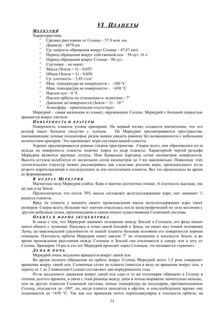 VI ПVI ПЛ А Н Е Т ЫЛ А Н Е Т Ы
ММ Е Р К У Р И ЙЕ Р К У Р И Й
Характеристика:

Среднее расстояние от Солнца – 57,9 млн. км

Диаметр – 4878 км

Ср. скорость обращения вокруг Солнца – 47,87 км/с

Период обращения вокруг собственной оси – 58 сут. 16 ч

Период обращения вокруг Солнца – 88 сут.

Спутники – не имеет

Масса (Земля = 1) – 0,055

Объем (Земля = 1) – 0,056

Ср. плотность – 5,43 г/см3

Мин. температура на поверхности - -180 °C

Макс температура на поверхности - +430 °C

Наклон оси – 0 °C

Наклон орбиты по отношению к эклиптике - 7°

Давление на поверхности (Земля = 1) – 10-15

Атмосфера – практически отсутствует
Меркурий – самая маленькая из планет, окружающих Солнце. Меркурий с большой скоростью
вращается вокруг светила.
ПП О В Е Р Х Н О С Т ЬО В Е Р Х Н О С Т Ь ИИ К Р А Т Е Р ЫК Р А Т Е Р Ы
Поверхность планеты усеяна кратерами. На первый взгляд создается впечатление, что его
рельеф имеет большое сходство с лунным. На Меркурии просматриваются пространства,
напоминающие лунные плоскогорья, рядом можно увидеть равнину без возвышенности с небольшим
количеством кратеров. Это напоминает моря спутника нашей планеты.
Хорошо просматриваются ровные гладкие пространства. Скорее всего, они образовались из-за
исхода на поверхность планеты ходячих пород из недр планеты. Характерной чертой рельефа
Меркурия являются крупные уступы. Ими буквально изрезаны сотни километров поверхности.
Высота уступов колеблется от нескольких сотен километров до 3 км максимально. Появление этих
геологических структур можно рассматривать как следствие разлома коры, произошедшего из-за
резкого переохлаждения и последующим за тем потеплением планеты. Все это происходило во время
ее формирования.
ВВ Н Е Д Р А ХН Е Д Р А Х ММЕ Р К У Р И ЯЕ Р К У Р И Я
Магнитное поле Меркурия слабое. Кора и мантия достаточно тонкие. А плотность высокая, так
же как и на Земле.
Предполагается, что почти 70% массы составляет железосодержащее ядро, оно занимает ¾
радиуса планеты.
Вряд ли планета с момента своего происхождения имела железосодержащее ядро таких
размеров. Скорее всего, большая част мантии откололась после катастрофической по силе коллизии с
другим небесным телом, произошедшим в самом начале существования Солнечной системы.
ОО Р Б И Т АР Б И Т А ВВ Ф О Р М ЕФ О Р М Е Э К С Ц Е Н Т Р И К АЭ К С Ц Е Н Т Р И К А
В связи с тем, что Меркурий занимает положение между Землей и Солнцем, его фазы имеют
много общего с лунными. Находясь в точке самой близкой к Земле, он имеет вид тонкой половинки
Луны, на максимальной удаленности от нашей планеты большая половина его поверхности хорошо
освещена. Плотность орбиты Меркурия имеет наклон 7° по отношению к плоскости Земли, и во
время прохождения расстояния между Солнцем и Землей она отклоняется к северу или к югу от
Солнца. Примерно 14 раз в сто лет Меркурий проходит перед Солнцем, это называется «транзит».
ДД Е Н ЬЕ Н Ь ИИ Н О Ч ЬН О Ч Ь
Меркурий очень медленно вращается вокруг своей оси.
Во время полного обращения по орбите вокруг Солнца Меркурий всего 1,5 раза совершает
вращение вокруг своей оси. Солнечные сутки на планете (имеется в виду не вращение вокруг оси, а
период от 1 до 2 появления Солнца) составляют два меркурианских года.
Из-за медленного движения вокруг своей оси одно и то же полушарие обращено к Солнцу в
течение долгого времени, в связи с этим разница между днем и ночью выражена значительно меньше,
чем на других планетах Солнечной системы. ночью температура на полушарии, противоположном
Солнцу, опускается до -180°, но, когда планета находится в афелии, в «послеобеденное время» она
поднимается до +430 °C. Так как ось вращения почти перпендикулярна к плоскости орбиты, на
11
 