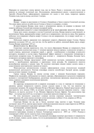 Меркурии не существует смены времен года, как на Земле. Рядом с полюсами есть места, куда
никогда не попадает солнечный свет. Исследования, проводившиеся рядом с радиотелескопом в
Аресибо (Пуэрто-Рико), зафиксировали отражения ото льдов в этих зонах, покрытых мраком.
Толщина льда, судя по всему, достигает 2 метров.
ВВ Е Н Е Р АЕ Н Е Р А
Венера – вторая по расстоянию от Солнца и ближайшая к Земле планета Солнечной системы.
Это самое яркое светило на небе (после Солнца и Луны) и в сумерках, и утром.
О существовании Венеры люди знали с незапамятных времен, но впервые за фазами этой
планеты наблюдал Галилей при помощи подзорной трубы.
ВВ Р А Щ Е Н И ЕР А Щ Е Н И Е В О К Р У ГВ О К Р У Г С О Б С Т В Е Н Н О ЙС О Б С Т В Е Н Н О Й О С ИО С И ИИ О Б Р А Щ Е Н И ЕО Б Р А Щ Е Н И Е В О К Р У ГВ О К Р У Г ССО Л Н Ц АО Л Н Ц А
Среди всех планет, входящих в состав Солнечной системы, Венера является единственной, за
исключением Урана, вращающейся вокруг своей оси в направлении с востока на запад. Как правило,
небесные тела совершают обороты вокруг Солнца в том же направлении, что и вокруг своей оси – с
запада на восток.
Небольшая скорость вращения чуть превышает скорость обращения вокруг Солнца. Период
вращения составляет 243 сут., для того же, что бы пройти по орбите, имеющей форму круга, вокруг
Солнца Венера затрачивает 225 сут.
ПП О В Е Р Х Н О С Т ЬО В Е Р Х Н О С Т Ь ВВЕ Н Е Р ЫЕ Н Е Р Ы
Существует высокая вероятность того, что после образования Венеры ее поверхность была
покрыта большим количеством воды. С течением времени начался процесс, в результате которого, с
одной стороны, происходит испарение морей, с другой – освобождение в атмосферу углекислого
ангидрита, входящего в состав пород. Парниковый эффект приводит к повышению температуры и
увеличению испарения воды. Со временем вода исчезает с поверхности Венеры, большая часть
углеродного ангидрида переходит в атмосферу.
Поверхность Венеры представляет собой каменистую пустыню, освещенную желтоватым
светом, с преобладанием оранжевых и коричневых тонов рельефа. На поверхности имеются
волнообразные равнины и редкие горы. По наличию некоторых впадин можно сделать вывод о
существовании доисторических океанов на планете.
Межпланетные автоматические станции зафиксировали следы относительно недавней
вулканической деятельности. Плотная атмосфера планеты способствует быстрой эрозии, сульфат
железа активно отражает эхо радара.
Горные породы Венеры по своему составу схожи с земными базальтовыми породами.
Морфология ландшафта, наблюдаемая на планете, кратеры, образовавшиеся в результате извержения
вулканов и метеоритной бомбардировки, различные тектонические феномены свидетельствуют об
очень сложном и активном геологическом прошлом.
ММ А Т Е Р И К ИА Т Е Р И К И
По характеру возвышенностей в северном полушарии и к югу от экватора по отношению к
среднему уровню поверхности планеты ученые сделали вывод о том, что там имеются так
называемые материки. Их назвали Материк Истар и Материк Афродиты. Первый представляет собой
пространство чуть меньше США, на котором находятся самые высокие вершины планеты – горы
Максвелл, их высота достигает 11 км. Материк Афродиты больше Африки. Там расположена гора
Маат – это вулкан высотой 8 км, из которого в недалеком прошлом изверглась лава.
На этом континенте существует сложная система огромных каньонов тектонического
происхождения. Их длина иногда достигает сотни километров, глубина 2-4 км, ширина до 280 км.
ВВ Н У Т Р Е Н Н Е ЕН У Т Р Е Н Н Е Е С Т Р О Е Н И ЕС Т Р О Е Н И Е ВВЕ Н Е Р ЫЕ Н Е Р Ы
Структура Венеры так же, как и Земли, включает кору, мантию и ядро. Толщина коры
составляет около 20 км, мантия представляет собой расплавленное вещ-во и простирается на 2800 км.
Радиус железосодержащего ядра равен примерно 3200 км.
СС Т Р О Е Н И ЕТ Р О Е Н И Е А Т М О С Ф Е Р ЫА Т М О С Ф Е Р Ы
Атмосфера не идентична в освещенной и темной частях планеты. В освещенной части
находится термосфера, похожая на Земную. Температура меняется от -90°C до -170°C. Разница в
температуре в обеих частях планеты очень четко выражена.
Принимая во внимание, что 90 % внутренней атмосферы включает расстояние от поверхности
до 28 км вверх, можно сделать вывод, что из-за разогревающего эффекта Солнца она очень плотная,
«спрессованная».
12
 
