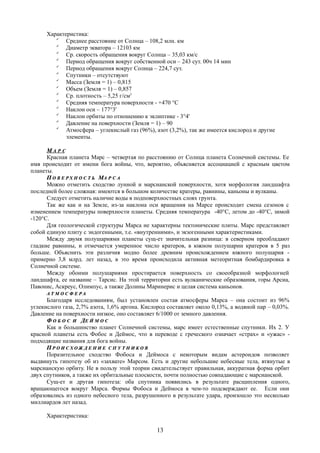 Характеристика:

Среднее расстояние от Солнца – 108,2 млн. км

Диаметр экватора – 12103 км

Ср. скорость обращения вокруг Солнца – 35,03 км/с

Период обращения вокруг собственной оси – 243 сут. 00ч 14 мин

Период обращения вокруг Солнца – 224,7 сут.

Спутники – отсутствуют

Масса (Земля = 1) – 0,815

Объем (Земля = 1) – 0,857

Ср. плотность – 5,25 г/см3

Средняя температура поверхности - +470 °C

Наклон оси – 177°3'

Наклон орбиты по отношению к эклиптике - 3°4'

Давление на поверхности (Земля = 1) – 90

Атмосфера – углекислый газ (96%), азот (3,2%), так же имеется кислород и другие
элементы.
ММ А Р СА Р С
Красная планета Марс – четвертая по расстоянию от Солнца планета Солнечной системы. Ее
имя происходит от имени бога войны, что, вероятно, объясняется ассоциацией с красным цветом
планеты.
ПП О В Е Р Х Н О С Т ЬО В Е Р Х Н О С Т Ь ММА Р С АА Р С А
Можно отметить сходство лунной и марсианской поверхности, хотя морфология ландшафта
последней более сложная: имеются в большом количестве кратеры, равнины, каньоны и вулканы.
Следует отметить наличие воды в подповерхностных слоях грунта.
Так же как и на Земле, из-за наклона оси вращения на Марсе происходит смена сезонов с
изменением температуры поверхности планеты. Средняя температура -40°C, летом до -40°C, зимой
-120°C.
Для геологической структуры Марса не характерны тектонические плиты. Марс представляет
собой единую плиту с эндогенными, т.е. «внутренними», и экзогенными характеристиками.
Между двумя полушариями планеты сущ-ет значительная разница: в северном преобладают
гладкие равнины, и отмечается умеренное число кратеров, в южном полушарии кратеров в 5 раз
больше. Объяснить эти различия модно более древним происхождением южного полушария -
примерно 3,8 млрд. лет назад, в это время происходила активная метеоритная бомбардировка в
Солнечной системе.
Между обоими полушариями простирается поверхность со своеобразной морфологией
ландшафта, ее название – Тарсис. На этой территории есть вулканические образования, горы Арсиа,
Павонис, Аскреус, Олимпус, а также Долины Маринерис и целая система каньонов.
А Т М О С Ф Е Р АА Т М О С Ф Е Р А
Благодаря исследованиям, был установлен состав атмосферы Марса – она состоит из 96%
углекислого газа, 2,7% азота, 1,6% аргона. Кислород составляет около 0,13%, а водяной пар – 0,03%.
Давление на поверхности низкое, оно составляет 6/1000 от земного давления.
ФФ О Б О СО Б О С ИИ ДДЕ Й М О СЕ Й М О С
Как и большинство планет Солнечной системы, марс имеет естественные спутники. Их 2. У
красной планеты есть Фобос и Деймос, что в переводе с греческого означает «страх» и «ужас» -
подходящие названия для бога войны.
ПП Р О И С Х О Ж Д Е Н И ЕР О И С Х О Ж Д Е Н И Е С П У Т Н И К О ВС П У Т Н И К О В
Поразительное сходство Фобоса и Деймоса с некоторым видам астероидов позволяет
выдвинуть гипотезу об из «захвате» Марсом. Есть и другие небольшие небесные тела, втянутые в
марсианскую орбиту. Не в пользу этой теории свидетельствует правильная, аккуратная форма орбит
двух спутников, а также их орбитальные плоскости, почти полностью совпадающие с марсианской.
Сущ-ет и другая гипотеза: оба спутника появились в результате расщипления одного,
вращающегося вокруг Марса. Формы Фобоса и Деймоса в чем-то подсверждают ее. Если они
образовались из одного небесного тела, разрушенного в результате удара, произошло это несколько
миллиардов лет назад.
Характеристика:
13
 