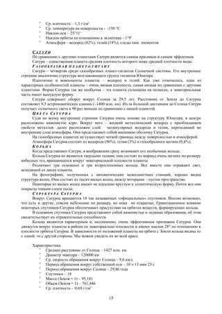 
Ср. плотность – 1,3 г/см3

Ср. температура на поверхности - -150 °C

Наклон оси – 25°11'

Наклон орбиты по отношению к эклиптике - 1°9'

Атмосфера – водород (82%), гелий (18%), следы хим. элементов
СС А Т У Р НА Т У Р Н
По сравнению с другими планетами Сатурн является самым красивым и самым эффектным.
Сатурн – единственная планета средняя плотность которого ниже средней плотности воды.
ГГ А З О О Б Р А З Н А ЯА З О О Б Р А З Н А Я П Л А Н Е Т АП Л А Н Е Т А-- Г И Г А Н ТГ И Г А Н Т
Сатурн – четвертая среди газообразных планет-гигантов Солнечной системы. Его внутреннее
строение аналогично структуре возглавляющего группу гигантов Юпитера
Идентичны и компоненты планеты – водород и гелий. Как уже отмечалось, одна из
характерных особенностей планеты – очень низкая плотность, самая низкая по сравнению с другими
планетами. Форма Сатурна так же необычна – эта планета сплющена на полюсах, а экваториальная
часть имеет выпуклую форму.
Сатурн совершает оборот вокруг Солнца за 29,5 лет. Расстояние от Земли до Сатурна
составляет 9,5 астрономических единиц (~1400 млн. км). Из-за большой дистанции до Солнца Сатурн
получает солнечного света в 90 раз меньше по сравнению с нашей планетой.
ЦЦ В Е Т АВ Е Т А ССА Т У Р Н АА Т У Р Н А
Судя по всему внутреннее строение Сатурна очень похоже на структуру Юпитера. в центре
расположено каменистое ядро. Вокруг него – жидкий металлический водород с преобладанием
свойств металлов. далее расположен слой молекулярных водорода и гелия, переходящий во
внутренние слои атмосферы. Они представляют собой внешнюю оболочку Сатурна.
На газообразных планетах не существует четкой границы между поверхностью и атмосферой.
Атмосфера Сатурна состоит из водорода (96%), гелия (3%) и газообразного метана (0,4%).
КК О Л Ь Ц АО Л Ь Ц А
Когда представляют Сатурн, в воображении сразу возникают его необычные кольца.
Кольца Сатурна не являются твердыми талами, они состоят из мириад очень мелких по размеру
небесных тел, вращающихся вокруг экваториальной плоскости планеты.
Различают три основных и три второстепенных кольца. Все вместе они отражают свет,
исходящий от диска планеты.
На фотографиях, полученных с автоматических межпланетных станций, хорошо видна
структура колец. Они состоят из тысяч малых колец, между которыми – пустое пространство.
Некоторые из малых колец имеют не идеально круглую а эллиптическую форму. Почти все они
покрыты тонким слоем пыли.
СС Т Р У К Т У Р АТ Р У К Т У Р А ССА Т У Р Н АА Т У Р Н А
Вокруг Сатурна вращаются 18 так называемых «официальных» спутников. Вполне возможно,
что есть и другие, совсем небольшие по размеру, но пока не открытые. Гравитационное влияние
некоторых спутников Сатурна обеспечивает присутствие на орбитах веществ, формирующих кольца.
В основном спутники Сатурна представляют собой каменистые и ледяные образования, об этом
свидетельствует их отражательные способности.
Кольца являются характерным и, несомненно, очень эффективным признаком Сатурна. Они
движутся вокруг планеты в районе ее экваториально плоскости и имеют наклон 28° по отношению к
плоскости орбиты Сатурна. В зависимости от положений планеты на орбите с Земли кольца видны то
с одной. то с другой стороны. Мы можем увидеть их во всей красе.
Характеристика:

Среднее расстояние от Солнца – 1427 млн. км

Диаметр экватора – 120000 км

Ср. скорость обращения вокруг Солнца – 9,6 км/с

Период обращения вокруг собственной оси – 10 ч 13 мин 23 с

Период обращения вокруг Солнца – 29,46 года

Спутники – 18

Масса (Земля = 1) – 95,181

Объем (Земля = 1) – 761,446

Ср. плотность – 0,69 г/см3
15
 
