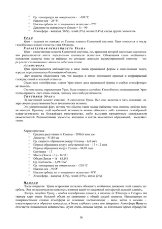 
Ср. температура на поверхности - -180 °C

Наклон оси – 26°44'

Наклон орбиты по отношению к эклиптике - 2°5'

Давление на поверхности (Земля = 1) – 90

Атмосфера – водород (96%), гелий (3%), метан (0,4%), следы других элементов
УУ Р А НР А Н
Уран – седьмая по порядку от Солнца планета Солнечной системы. Уран относится к числу
газообразных планет-гигантов типа Юпитера.
ХХ А Р А К Т Е Р Н А ЯА Р А К Т Е Р Н А Я О С О Б Е Н Н О С Т ЬО С О Б Е Н Н О С Т Ь УУР А Н АР А Н А
Уран – единственная планета Солнечной системы, ось вращения которой настолько наклонена,
что располагается почти параллельно плоскости эклиптики. Объяснения столь необычного
положения планеты пока не найдено, но согласно довольно распространенной гипотезе – это
результат столкновения с каким-то небесным телом.
АА Т М О С Ф Е Р АТ М О С Ф Е Р А
Уран представляется наблюдателю в виде диска правильной формы в сине-зеленых тонах,
изредка пересекающихся беловатыми облаками.
Цвет планеты объясняется тем, что водород и метан поглощают красный и инфракрасный
спектры, синий и зеленый остаются.
Среди всех газообразных планет Уран имеет диск правильной формы и слабую атмосферную
активность.
Система колец, окружающих Уран, была открыта случайно. Способность опоясывающих Уран
колец отражать свет очень низкая, поэтому они слабо различаются.
СС П У Т Н И К ИП У Т Н И К И УУР А Н АР А Н А
На настоящий момент известно 18 сателлитов Урана. Все они, включая и пять основных, на
заре своего существования были геологически активны.
Это удивительный факт, потому что обычно такие малые небесные тела лишены любого вида
активности. Причину этой необычной активности можно объяснить либо влиянием газообразной
планеты-гиганта на ближайшее пространство, либо высоким процентным содержанием
окаменелостей. Радиоактивные элементы, входящие в состав каменистых образований, выделяют
тепло.
Характеристика:

Среднее расстояние от Солнца – 2896,6 млн. км

Диаметр – 51118 км

Ср. скорость обращения вокруг Солнца – 6,8 км/с

Период обращения вокруг собственной оси – 17 ч 12 мин

Период обращения вокруг Солнца – 84,01 года

Спутники – 17

Масса (Земля = 1) – 14,531

Объем (Земля = 1) – 63,181

Ср. плотность – 1,29 г/см3

Ср. температура на поверхности - -210 °C

Наклон оси – 9755'

Наклон орбиты по отношению к эклиптике - 0°8'

Атмосфера – водород (83%), гелий (15%), метан (2%)
НН Е П Т У НЕ П Т У Н
После открытия Урана астрономы пытались объяснить необычное движение этой планеты по
орбите. Они не исключали возможность влияния какой-то массивной неоткрытой дальней планеты.
Нептун, подобно Урану, - особая газообразная планета, в отличие от Юпитера и Сатурна его
твердое ядро имеет большой объем по сравнению с общей массой планеты. Находящиеся по
поверхностными слоями атмосферы ее основные составляющие – вода, метан и аммиак –
конденсируются и образуют кристаллы, в более глубоких слоях они замерзают. Атмосфера Нептуна
отличается повышенной активностью. Дуют очень сильные ветры, на длительное время образуются
16
 