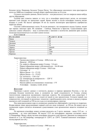 большие пятна. Например, Большое Темное Пятно. Это образование циклонного типа простирается
почти на 10000 км и совершает полный оборот приблизительно за 10 суток.
Согласно последним данным, Пятно исчезло – или рассосалось, или его накрыли какие-нибудь
другие образования.
Голубой цвет планеты зависит от того, что в атмосфере присутствует метан, он поглощает
красный слой спектра, но пропускает синий. Кроме метана в состав атмосферы планеты входят
водород и гелий. На высоте примерно 50 км на тысячи километров простираются серебристые
перистые облака.
Система слабоосвещенных колец. В состав внешнего, так называемого кольца Адамса, входят
три хорошо заметных арки. Их названия – Свобода, Равенство и Братство. Существование арок
довольно сложно объяснить – ведь в соответствии с законами о количестве движения арки должны
несколько видоизмениться и составит единое кольцо.
СС П У Т Н И К ИП У Т Н И К И
НН А З В А Н И ЕА З В А Н И Е РР А Д И У СА Д И У С ((К МК М))
Наяда 29
Таласса 40
Деспина 74
Галатея 79
Лариса 104х89
Протей 209
Тритон 1350
Нереида 170
Характеристика:

Среднее расстояние от Солнца – 4496,6 млн. км

Диаметр – 49528 км

Ср. скорость обращения вокруг Солнца – 5,4 км/с

Период обращения вокруг собственной оси – 16ч 06 мин

Период обращения вокруг Солнца – 164,8 года

Спутники – 8

Масса (Земля = 1) – 17,135

Объем (Земля = 1) – 57,675

Ср. плотность – 1,64 г/см3

Ср. температура на поверхности - -220 °C

Наклон оси – 28°48'

Наклон орбиты по отношению к эклиптике - 1°8'

Атмосфера – водород, гелий, метан
ПП Л У Т О НЛ У Т О Н
Принимая в расчет данные о плотности, радиусе и периоде вращения Плутона, а так же
учитывая большое количество воды и силикатов на такой отдаленности от Солнца, ученые
гипотетически определили внутреннюю структуру планеты. На сегодняшний день существует 2
версии о структуре, и пока ученые не отдали не одной из них предпочтение. Согласно первой, под
поверхностью, состоящей из различных элементов с преобладанием азота, метана и оксида углерода
находится слой толщиной до 230 км изо льда и из молекулярных структур.
Под ними расположено ядро из силикатных каменистых образований и частично из гидратных.
Вторая версия также предусматривает первый слой изо люда толщиной до 250 км. Но между ним и
силикатным ядром считается возможным существование слоя органических веществ толщиной до
100 км.
По вертикали атмосферу можно условно разделить на 2 части: внешняя – выше 1215 км – и
внутренняя – до этого расстояния. На высоте 1215 км атмосферное давление составляет около
2,33микробара. Между двумя частями атмосферы находится слой аэрозоля. Давление на поверхности
меняется от 3 до 160 микробар, температура от -228°C до -238°C. Главный компонент атмосферы –
молекулярный азот (N2)
Характеристика:

Среднее расстояние от Солнца – 5900 млн. км
17
 