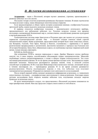 II ИII ИС Т О Р И ЯС Т О Р И Я ВО З Н И К Н О В Е Н И ЯВО З Н И К Н О В Е Н И Я АС Т Р О Н О М И ИАС Т Р О Н О М И И
Астрономия – наука о Вселенной, которая изучает движение, строение, происхождение и
развитие небесных тел и их систем.
Последние четыре столетия астрономия развивалась быстрыми темпами. В новом тысячелетии
эта наука вступает в фазу, также обещающую многочисленные открытия.
Если проанализировать в общих чертах историю астрономии начиная с изобретения Галилеем
зрительной трубы, можно выделить несколько основных этапов.
К первому относится изобретение телескопа – трономического оптического прибора,
предназначенного для наблюдения небесных тел. Телескоп позволил ученым того времени
исследовать неизведанный бесконечный мир и, соответственно, способствовал развитию культурной
и научной революции XVII в.
Геоцентрические системы мира Аристотеля и Птолемея через две тысячи лет уступили пальму
первенства гелиоцентрической системе. Она в большей степени отвечала новой строгой
математической теории. Новая астрономия, представителями которой были такие известные ученые,
как Коперник, Галилей, Тихо Браге, Кеплер и Ньютон, сталкивались с царившими в то время
религиозными предрассудками и догматизмом. Достаточно вспомнить о процессе над Галилеем или
об истории Коперника. Боясь быть обвиненным в ереси, он опубликовал научные творения всей своей
жизни, только находясь присмерти.
X V I I IИ X I XВ Е К А
Для астрономии XVIIIв. являлся переходным в науке. Джеймс Максвелл изучал проблему
синтеза, что, в свою очередь, способствовало обоснованию теории электромагнетизма. Эйнштейн
опубликовал сначала специализированную, а позже и общую теорию относительности. Это стало
настоящей революцией в физике. В это же время ученые-физики изучают атом. Закладывается теория
квантовой механики. Значительно расширяются границы знаний, этому в немалой степени
способствует астрофизика. В 30-е годы фон Вейцзеккер и Бете вычислили «мотор», питающий звезды
в течение миллиардов лет, - термоядерные реакции. В то же время успешно развивается
радиоастрономия. Опыты подтверждают версию о том, что небесные тела излучают
электромагнитную радиацию. Открывается огромное поле деятельности ля исследований.
После второй мировой войны начинает развиваться инфракрасная астрономия, а с появлением
искусственных спутников – ультрафиолетовая, рентгеновская и гамма-астрономии. Благодаря новым
методам исследования были открыты мощные небесные тела, излучающие сильную энергию
буквально за несколько секунд.
Из всего вышеуказанного следует, что представления о Вселенной постоянно изменяются по
мере приобретения знаний. Нам еще предстоит открыть много нового в этой области.
3
 