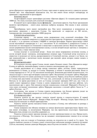 пятна образуются в экваториальной части Солнца, через какое-то время они могут, сдвинутся дальше.
Темный цвет этих образований объясняется тем, что они имеют более низкую температуру по
сравнению с окружающей их фотосферой.
Х Р О М О С Ф Е Р А
За фотосферой следует хромосфера (дословно «Цветная сфера»). Ее толщина равна примерно
10000 км. Это очень плотный слой солнечной атмосферы.
В нижней части хромосферы видны флоккулы – увеличение яркости. Еще более зрелищными
являются протуберанцы – своего рода огромные выбросы водорода. Они видны в виде длинных
волокон.
Протуберанцы часто имеют светящийся вид. Они могут подниматься и возвышаться на
расстояние, сравнимое с диаметром Солнца. Это происходит со скоростью до 300 км/сек.,
температура при этом равна примерно 10000 градусов.
С О Л Н Е Ч Н А Я К О Р О Н А
Солнечная корона - это внешне очень разреженные слои солнечной атмосферы. Она
простирается от видимой поверхность в межпланетное пространство. В принципе, солнечную корону
не видно, т. к ее свечение составляет 1/600000 от свечения фотосферы. Корона представляет собой
состав высочайшей температуры от 1 до 2 миллионов °К по отношению к поверхности Солнца и
несколько сот миллиардов по отношению к веществам за пределами светила. Вещество короны – это
сильно разряженная высоко ионизированная плазма, в состав которой входят протоны и электроны с
ядрами из гелия, а также тяжелые ионы.
Солнце излучает и «солнечный ветер» - более или менее непрерывное истечение плазмы, в
состав которой входят электроны, ионизированные атомные ядра. Солнечный ветер излучается со
скоростью в несколько сот км/сек, распространяется в Солнечной системе, доходит и до Земли, где
при взаимодействии с магнитным полем вызывает рая явлений, среди которых можно назвать и
полярные сияния.
ОО Р Б И Т ЫР Б И Т Ы П Л А Н Е ТП Л А Н Е Т
В Солнечную систему, кроме Солнца, входят девять больших планет. Они обращаются вокруг
Солнца по орбитам, имеющим форму эллипса и немного наклоненными друг к другу.
Солнце расположено не в самом центре планетных орбит, поэтому планет периодически
размещаются то ближе, то дальше от Солнца. Например, в течение 6 месяцев расстояние Земли от
солнца варьируется от 147 до 152 миллионов километров. Изменения расстояния незначительны, что
свидетельствует о почти круглой форме планетных орбит. Исключения составляют орбиты Меркурия
и особенно Плутона (это самая удаленная от Солнца планета). Период, когда Плутон наиболее удален
от Солнца (мах расстояние составляет 7375 млн. км), длительный, но иногда он находится ближе к
Нептуну (в это время расстояние от него до Солнца составляет примерно 4425 млн. км). Семь из
девяти планет вращаются вокруг Солнца в одном направлении по почти круглым орбитам, чуть
наклоненным друг к другу. Они находятся внутри зодиакальных созвездий. Меркурий и Плутон и в
этом плане составляют исключения: орбита Меркурия наклонена к плоской орбите Земли на 7°, а
орбита Плутона – на 17°.
Естественно, чем дальше от Солнца планета расположена, тем больше времени уходит на
оборот по орбите. Меркурий совершает его за 88 суток, а Плутон – за 248 лет.
Г Р У П П Ы П Л А Н Е Т
Планеты делятся на две группы: планеты земной группы и планеты-гиганты. К первой
относятся, кроме Земли и Меркурия – Венера и Марс. Ко второй – Юпитер, Сатурн, Уран и Нептун. И
вновь Плутон выпадает из общей характеристики.
Планеты земной группы находятся ближе остальных к Солнцу, они небольшие по размеру с
каменной поверхностью.
Своим названием они обязаны похожим на земные физическим характеристикам. Кроме того,
они имеют атмосферу, за исключением Меркурия, там она практически отсутствует. Гравитация
Меркурия очень низкая и не способна удерживать ее.
Планеты-гиганты имеют крупные размеры и состоят преимущественно из газа. Прежде всего,
это относится к Юпитеру. Эти планеты так же называют «юпитерианскими» именно из-за состава
атмосферы.
Плутон, хотя он и входит в Солнечную систему, не относится ни к одной из 2-х групп. Эта
планета наиболее удалена от Солнца и имеет относительно небольшие размеры (диаметр составляет
2320 км, вполовину меньше диаметра Меркурия, масса Плутона составляет 1/5 часть массы Луны).
5
 