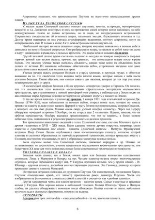 Астрономы полагают, что происхождение Плутона не идентично происхождению других
планет.
ММ А Л Ы ЕА Л Ы Е Т Е Л АТ Е Л А ССО Л Н Е Ч Н О ЙО Л Н Е Ч Н О Й С И С Т Е М ЫС И С Т Е М Ы
К малым телам Солнечной системы относят спутники, кометы, астероиды, метеорическое
вещество и т.д. Движение некоторых из них на протяжении своей истории могли наблюдать на небе
невооруженным глазом не только астрономы, но и люди, не интересующиеся астрономией.
Сохранились свидетельства об огненных шарах, падающих звездах, блуждающих огоньках и т.д.
Долгое время некоторые из них считала атмосферными явлениями, поэтому астрономы почти не
интересовались ими. И только в конце XVIII века астрономы начали изучать их.
Наибольший интерес вызвали огненные шары, которые внезапно появлялись в ночном небе и
двигались по нему с большой скоростью. Они разбрасывали искры, оставляли за собой хвост из дыма
и вдруг неожиданно взрывались с сильным грохотом. Эти шары начали называть болидами.
Другой загадкой долгое время считалось падение из воздуха на земную поверхность твердых
горячих камней или кусков железа, причем, как правило, это происходило вскоре после взрыва
болида. Это явление ученые также пытались объяснить, однако чаще всего их объяснения были
далеки от истины. Их называли «обломком обветшалого неба», сгоревшими звездами или даже
результатом таких явлений, как молния или гром.
Ученые начали искать описания болидов в старых хрониках и научных трудах и обратили
внимание на то, что свидетели этого явления часто видели камни, которые падали с неба после
угасания болидов. Таким образом, они смогли связать два явления, которые до тех пор считались
независимыми друг от друга.
О космической природе болидов и более крупных метеоритов говорил и Гершель. Он полагал,
что эти космические тела являются «остаточным» строительным материалом космического
пространства, при столкновении с земной атмосферой они сгорают, а наблюдатели с Земли видят их
как огненные шары. Крупные осколки метеоритов не успевают сгореть и падают на Землю.
В это же время началось изучение астероидов. 1 января 1801 года итальянский астроном Дж.
Пиацци (1746-1826), ведя наблюдения за ночным небом, открыл новое тело, которое по началу
принял за планету и даже успел назвать Церерой в честь богини-покровительницы острова Сицилия,
с которого он сам был родом. Однако очень скоро ученый потерял «планету». Через год Цереру
обнаружил немецкий астроном Г.Ольберс; он же открыл еще 2 «планеты». Однако, заметив, что их
орбиты пересекаются, Ольберс высказал предположение, что это не планеты, а более мелкие
небесные тела, появившиеся в результате раскола планеты в далеком прошлом.
Так происходило накопление сведений о телах Солнечной системы, системе Млечного пути и
других галактиках в XVII – XIX веках. Были сделаны многие другие открытия, например, стало
известно о существовании еще одной планеты Солнечной системы – Нептуна. Французский
астроном Пьер Симон Лаплас опубликовал свою космогоническую гипотезу, согласно которой
планеты и спутники образовались из горячей разреженной туманности, которая вращалась вместе с
Солнцем, постепенно отслаиваясь от него и образовала замкнутые газовые кольца.
Были изучены малые тела Солнечной системы, движение меркурия и др. Однако, не
останавливаясь на достигнутом, ученые продолжали исследования космического пространства, тем
более что в XX веке для этого появились новые более совершенные технические возможности.
С П У Т Н И К И П Л А Н Е Т И К О Л Ь Ц А
Большая часть планет, как и Земля, имеют один или большее количество естественных
спутников. Лишь у Меркурия и Венеры их нет. Четыре планеты-гиганта имеют многочисленные
спутники, которые обращаются вокруг них. У Сатурна спутников больше, чем у других планет, - 18.
Юпитер – крупная планета, достойная соответствующего спутника. Это Ганимед, диаметр которого
превышает диаметр планеты Меркурий.
Интересная ситуация сложилась со спутником Плутона. Он единственный, его название Харон.
Спутник относительно яркий, его диаметр практически равен диаметру Плутона. Часть его
изображения на фотоснимках сливается с самой планетой и смотрится как «двойная планета».
Другая характерная черта для планет-гигантов – наличие колец. Самые известные и красивые
кольца у Сатурна. Они хорошо видны в небольшой телескоп. Кольца Юпитера, Урана и Нептуна
слабые, их удалось обнаружить с помощью зонда «Вояджер». Кольца состоят из пыли, небольших
кусочков льда и скалистых фрагментов, похожих на валуны.
АА С Т Е Р О И Д ЫС Т Е Р О И Д Ы
Астероид (от греч. asteroeideis – «звездоподобный») – то же, что малая планета.
6
 