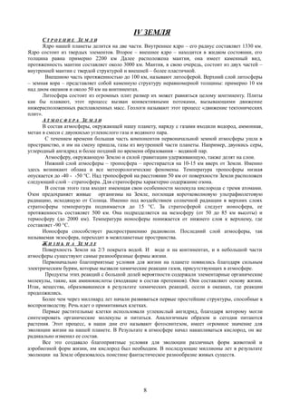 IV ЗЕМЛЯ
С Т Р О Е Н И Е ЗЕ М Л И
Ядро нашей планеты делится на две части. Внутреннее ядро – его радиус составляет 1330 км.
Ядро состоит из твердых элементов. Второе – внешнее ядро – находится в жидком состоянии, его
толщина равна примерно 2200 км Далее расположена мантия, она имеет каменный вид,
протяженность мантии составляет около 3000 км. Мантия, в свою очередь, состоит из двух частей –
внутренней мантии с твердой структурой и внешней – более пластичной.
Внешнюю часть протяженностью до 100 км, называют литосферой. Верхний слой литосферы
– земная кора – представляет собой каменную структуру неравномерной толщины: примерно 10 км
над дном океанов и около 50 км на континентах.
Литосфера состоит из огромных плит размер их может равняться целому континенту. Плиты
как бы плавают, этот процесс вызван конвективными потоками, вызывающими движение
нижерасположенных расплавленных масс. Геологи называют этот процесс «движение тектонических
плит».
А Т М О С Ф Е Р А ЗЕ М Л И
В состав атмосферы, окружающей нашу планету, наряду с газами входили водород, аммониак,
метан в смеси с двуокисью углекислого газа и водяного пара.
С течением времени большая часть компонентов первоначальной земной атмосферы ушла в
пространство, и им на смену пришла, газы из внутренней части планеты. Например, двуокись серы,
углеродный ангидрид и более поздний по времени образования – водяной пар.
Атмосферу, окружающую Землю и силой гравитации удерживающую, также делят на слои.
Нижний слой атмосферы – тропосфера – простирается на 10-15 км вверх от Земли. Именно
здесь возникают облака и все метеорологические феномены. Температура тропосферы низкая
опускается до -40 - -50 °С. Над тропосферой на расстоянии 50 км от поверхности Земли расположен
следующий слой – стратосфера. Для стратосферы характерно содержание озона.
В состав этого газа входит имеющая свои особенности молекула кислорода с тремя атомами.
Озон предохраняет живые организмы на Земле, поглощая коротковолновую ультрафиолетовую
радиацию, исходящую от Солнца. Именно под воздействием солнечной радиации в верхних слоях
стратосферы температура поднимается до 15 °С. За стратосферой следует ионосфера, ее
протяженность составляет 500 км. Она подразделяется на мезосферу (от 50 до 85 км высоты) и
термосферу (до 2000 км). Температура ионосферы понижается от нижнего слоя к верхнему, где
составляет -90 °С.
Ионосфера способствует распространению радиоволн. Последний слой атмосферы, так
называемая экзосфера, переходит в межпланетные пространства.
Ж И З Н Ь Н А ЗЕ М Л Е
Поверхность Земли на 2/3 покрыта водой. И воде и на континентах, и в небольшой части
атмосферы существуют самые разнообразные формы жизни.
Первоначально благоприятные условия для жизни на планете появились благодаря сильным
электрическим бурям, которые вызвали химические реакции газов, присутствующих в атмосфере.
Продукты этих реакций с большой долей вероятности содержали элементарные органические
молекулы, такие, как аминокислоты (входящие в состав протеинов). Они составляют основу жизни.
Итак, вещества, образовавшиеся в результате химических реакций, осели в океанах, где реакции
продолжились.
Более чем через миллиард лет начали развиваться первые простейшие структуры, способные к
воспроизводству. Речь идет о примитивных клетках.
Первые растительные клетки использовали углекислый ангидрид, благодаря которому могли
синтезировать органические молекулы и питаться. Аналогичным образом и сегодня питаются
растения. Этот процесс, в наши дни его называют фотосинтезом, имеет огромное значение для
эволюции жизни на нашей планете. В Результате в атмосфере начал накапливаться кислород, он же
радикально изменил ее состав.
Все это создавало благоприятные условия для эволюции различных форм животной и
аэробиозной форм жизни, им кислород был необходим. В последующие миллионы лет в результате
эволюции на Земле образовалось поистине фантастическое разнообразие живых существ.
8
 