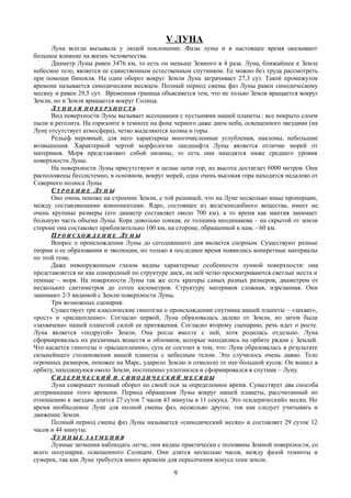 V ЛУНА
Луна всегда вызывала у людей поклонение. Фазы луны и в настоящее время оказывают
большое влияние на жизнь человечества.
Диаметр Луны равен 3476 км, то есть он меньше Земного в 4 раза. Луна, ближайшее к Земле
небесное тело, является ее единственным естественным спутником. Ее можно без труда рассмотреть
при помощи бинокля. На один оборот вокруг Земли Луна затрачивает 27,3 сут. Такой промежуток
времени называется синодическим месяцем. Полный период смены фаз Луны равен синодическому
месяцу и равен 29,5 сут. Временная граница объясняется тем, что не только Земля вращается вокруг
Земли, но и Земля вращается вокруг Солнца.
ЛЛ У Н Н А ЯУ Н Н А Я П О В Е Р Х Н О С Т ЬП О В Е Р Х Н О С Т Ь
Вид поверхности Луны вызывает ассоцмации с пустынями нашей планеты.: все покрыто слоем
пыли и реголита. На горизонте в темноте на фоне черного даже днем неба, освещенного звездами (на
Луне отсутствует атмосфера), четко выделяются холмы и горы.
Рельеф неровный, для него характерны многочисленные углубления, наклоны, небольшие
возвышения. Характерной чертой морфологии ландшафта Луны является отличие морей от
материков. Моря представляют собой низины, то есть они находятся ниже среднего уровня
поверхности Луны.
На поверхности Луны присутствуют и целые цепи гор, их высота достигает 6000 метров. Они
расположены бессистемно, в основном, вокруг морей, одна очень высокая гора находится недалеко от
Северного полюса Луны.
СС Т Р О Е Н И ЕТ Р О Е Н И Е ЛЛУ Н ЫУ Н Ы
Оно очень похоже на строение Земли, с той разницей, что на Луне несколько иные пропорции,
между составляющими компонентами. Ядро, состоящее из железоподобного вещества, имеет не
очень крупные размеры (его диаметр составляет около 700 км), в то время как мантия занимает
большую часть объема Луны. Кора довольно тонкая, ее толщина неодинакова – на скрытой от земли
стороне она составляет приблизительно 100 км, на стороне, обращенной к нам, - 60 км.
ПП Р О И С Х О Ж Д Е Н И ЕР О И С Х О Ж Д Е Н И Е ЛЛУ Н ЫУ Н Ы
Вопрос о происхождении Луны до сегодняшнего дня является спорным. Существуют разные
теории о ее образовании и эволюции, но только в последнее время появились конкретные материалы
по этой теме.
Даже невооруженным глазом видны характерные особенности лунной поверхности: она
представляется не как однородный по структуре диск, на ней четко просматриваются светлые места и
темные – моря. На поверхности Луны так же есть кратеры самых разных размеров, диаметром от
нескольких сантиметров до сотен километров. Структуру материков сложная, изрезанная. Они
занимают 2/3 видимой с Земли поверхности Луны.
Три возможных сценария:
Существует три классические гипотезы о происхождении спутника нашей планеты – «захват»,
«рост» и «расщепление». Согласно первой, Луна образовалась далеко от Земли, но затем была
«захвачена» нашей планетой силой ее притяжения. Согласно второму сценарию, речь идет о росте.
Луна является «подругой» Земли. Она росла вместе с ней, хотя родилась отдельно. Луна
сформировалась их различных веществ и обломков, которые находились на орбите рядом с Землей.
Что касается гипотезы о «расщеплении», суть ее состоит в том, что: Луна образовалась в результате
сильнейшего столкновения нашей планеты с небесным телом. Это случилось очень давно. Тело
огромных размеров, похожее на Марс, ударило Землю и откололо от нее большой кусок. Он вошел в
орбиту, находящуюся около Земли, постепенно уплотнился и сформировался в спутник – Луну.
СС И Д Е Р И Ч Е С К И ЙИ Д Е Р И Ч Е С К И Й ИИ С И Н О Д И Ч Е С К И ЙС И Н О Д И Ч Е С К И Й М Е С Я Ц ЫМ Е С Я Ц Ы
Луна совершает полный оборот по своей оси за определенное время. Существует два способа
детерминации этого времени. Период обращения Луны вокруг нашей планеты, рассчитанный по
отношению к звездам длится 27 суток 7 часов 43 минуты и 11 секунд. Это «сидерический» месяц. Но
время необходимое Луне для полной смены фаз, несколько другое, ток как следует учитывать и
движение Земли.
Полный период смены фаз Луны называется «синодический месяц» и составляет 29 суток 12
часов и 44 минуты.
ЛЛ У Н Н Ы ЕУ Н Н Ы Е З А Т М Е Н И ЯЗ А Т М Е Н И Я
Лунные затмения наблюдать легче, они видны практически с половины Земной поверхности, со
всего полушария, освещенного Солнцем. Они длятся несколько часов, между фазой темноты и
сумерек, так как Луне требуется много времени для пересечения конуса тени земли.
9
 